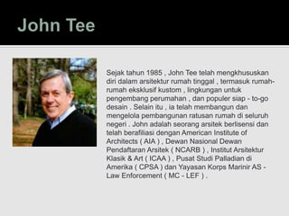 Sejak tahun 1985 , John Tee telah mengkhususkan
diri dalam arsitektur rumah tinggal , termasuk rumah-
rumah eksklusif kustom , lingkungan untuk
pengembang perumahan , dan populer siap - to-go
desain . Selain itu , ia telah membangun dan
mengelola pembangunan ratusan rumah di seluruh
negeri . John adalah seorang arsitek berlisensi dan
telah berafiliasi dengan American Institute of
Architects ( AIA ) , Dewan Nasional Dewan
Pendaftaran Arsitek ( NCARB ) , Institut Arsitektur
Klasik & Art ( ICAA ) , Pusat Studi Palladian di
Amerika ( CPSA ) dan Yayasan Korps Marinir AS -
Law Enforcement ( MC - LEF ) .
 