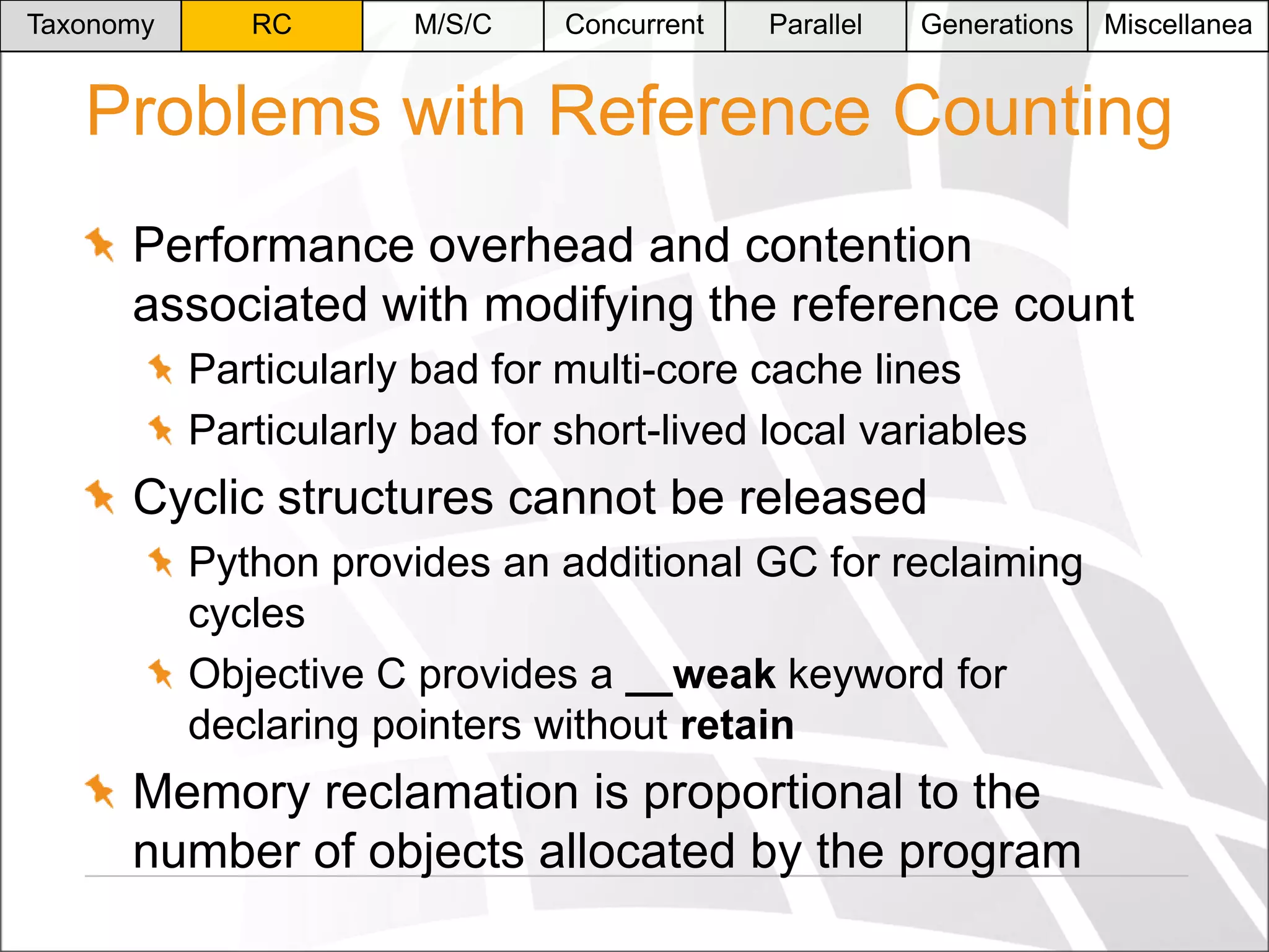 Taxonomy

RC

M/S/C

Concurrent

Parallel

Generations

Miscellanea

Problems with Reference Counting
Performance overhead and contention
associated with modifying the reference count
Particularly bad for multi-core cache lines
Particularly bad for short-lived local variables

Cyclic structures cannot be released
Python provides an additional GC for reclaiming
cycles
Objective C provides a __weak keyword for
declaring pointers without retain

Memory reclamation is proportional to the
number of objects allocated by the program

 