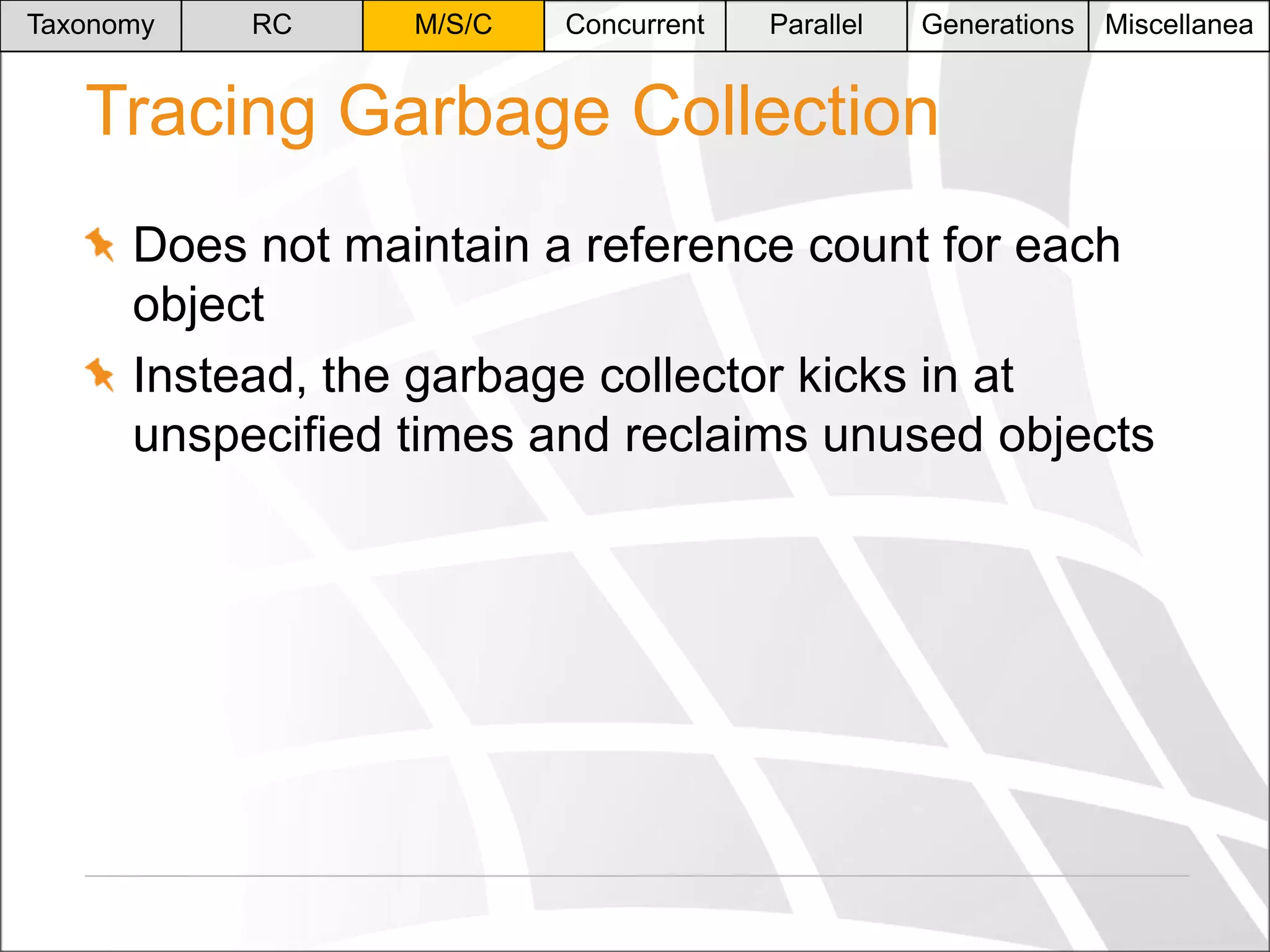 Taxonomy

RC

M/S/C

Concurrent

Parallel

Generations

Miscellanea

Tracing Garbage Collection
Does not maintain a reference count for each
object
Instead, the garbage collector kicks in at
unspecified times and reclaims unused objects

 
