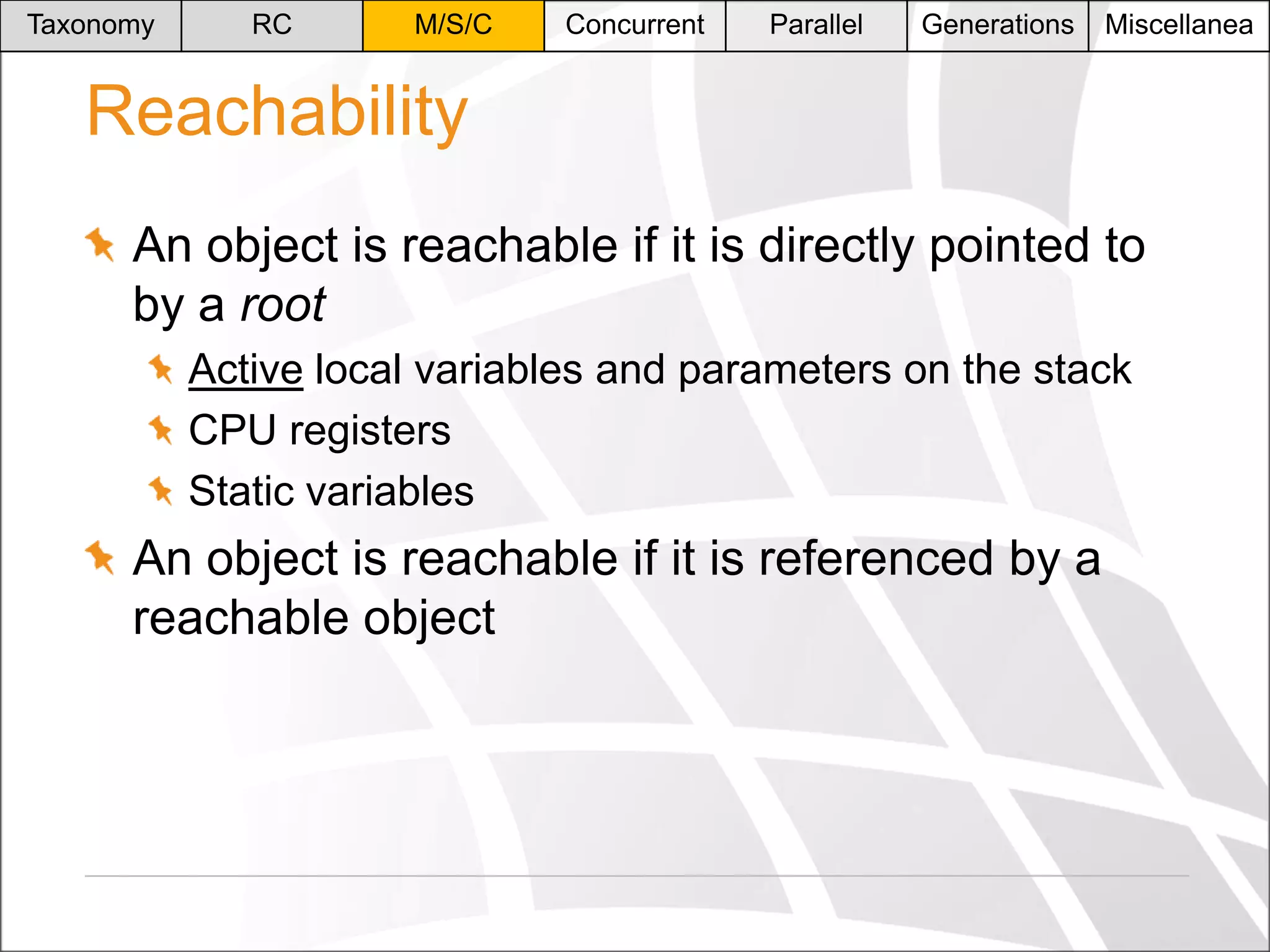 Taxonomy

RC

M/S/C

Concurrent

Parallel

Generations

Miscellanea

Reachability
An object is reachable if it is directly pointed to
by a root
Active local variables and parameters on the stack
CPU registers
Static variables

An object is reachable if it is referenced by a
reachable object

 