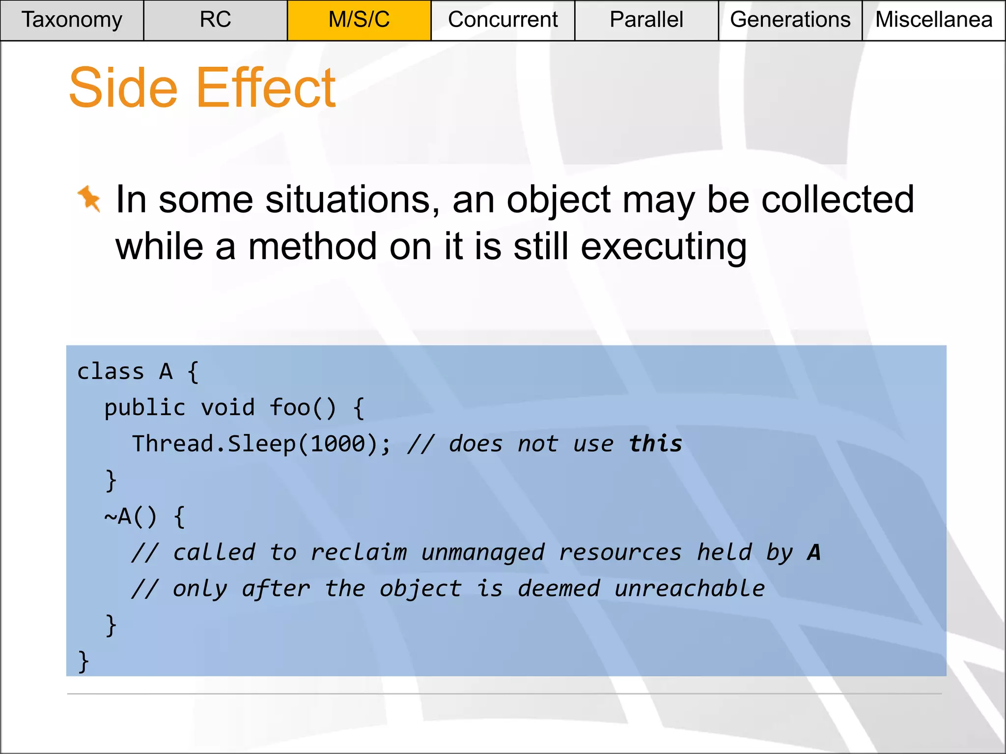 Taxonomy

RC

M/S/C

Concurrent

Parallel

Generations

Miscellanea

Side Effect
In some situations, an object may be collected
while a method on it is still executing
class A {
public void foo() {
Thread.Sleep(1000); // does not use this
}
~A() {
// called to reclaim unmanaged resources held by A
// only after the object is deemed unreachable
}
}

 