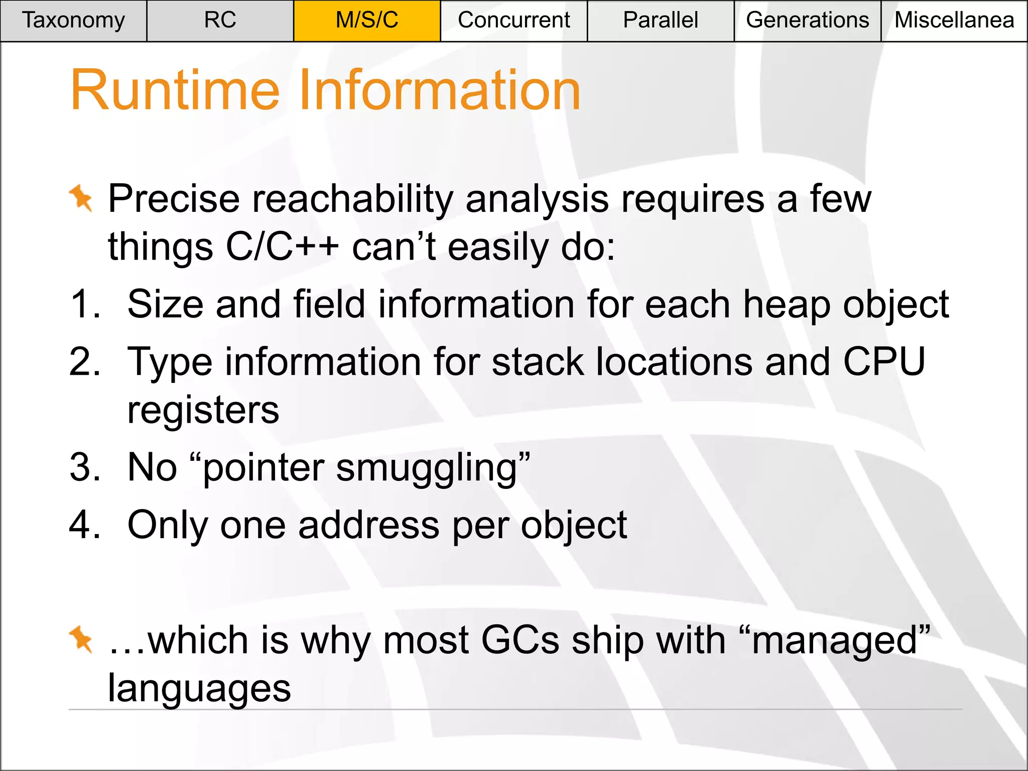 Taxonomy

RC

M/S/C

Concurrent

Parallel

Generations

Miscellanea

Runtime Information
Precise reachability analysis requires a few
things C/C++ can’t easily do:
1. Size and field information for each heap object
2. Type information for stack locations and CPU
registers
3. No “pointer smuggling”
4. Only one address per object
…which is why most GCs ship with “managed”
languages

 