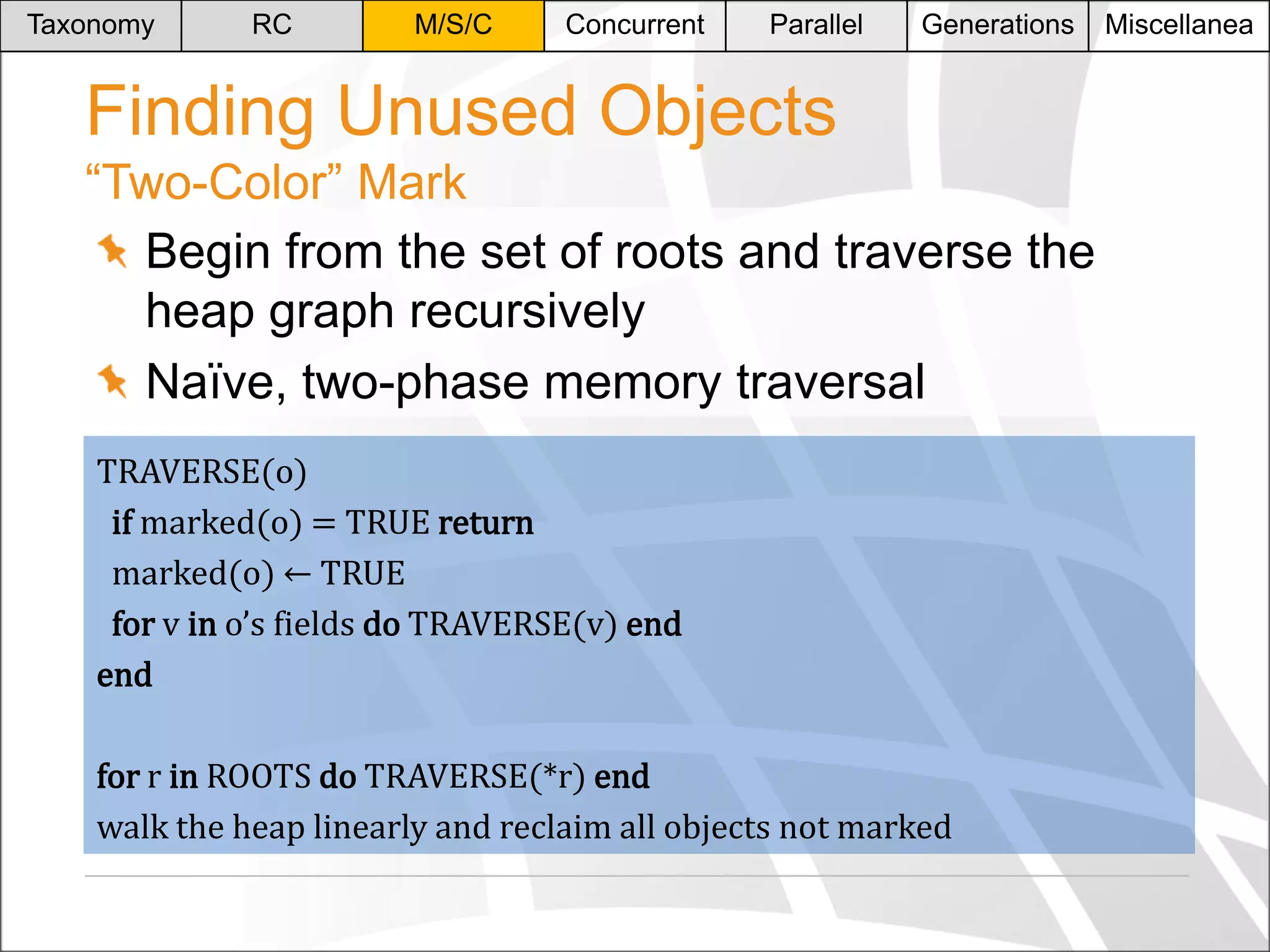Taxonomy

RC

M/S/C

Concurrent

Parallel

Generations

Finding Unused Objects
“Two-Color” Mark
Begin from the set of roots and traverse the
heap graph recursively
Naïve, two-phase memory traversal
TRAVERSE(o)
if marked(o) = TRUE return
marked(o) ← TRUE
for v in o’s fields do TRAVERSE(v) end
end
for r in ROOTS do TRAVERSE(*r) end
walk the heap linearly and reclaim all objects not marked

Miscellanea

 