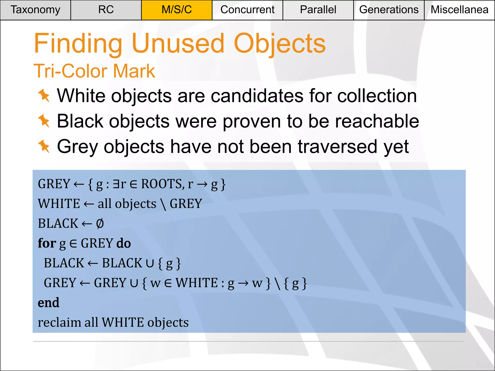 Taxonomy

RC

M/S/C

Concurrent

Parallel

Generations

Finding Unused Objects
Tri-Color Mark
White objects are candidates for collection
Black objects were proven to be reachable
Grey objects have not been traversed yet
GREY ← { g : ∃r ∈ ROOTS, r → g }
WHITE ← all objects  GREY
BLACK ← ∅
for g ∈ GREY do
BLACK ← BLACK ∪ * g +
GREY ← GREY ∪ * w ∈ WHITE : g → w +  { g }
end
reclaim all WHITE objects

Miscellanea

 