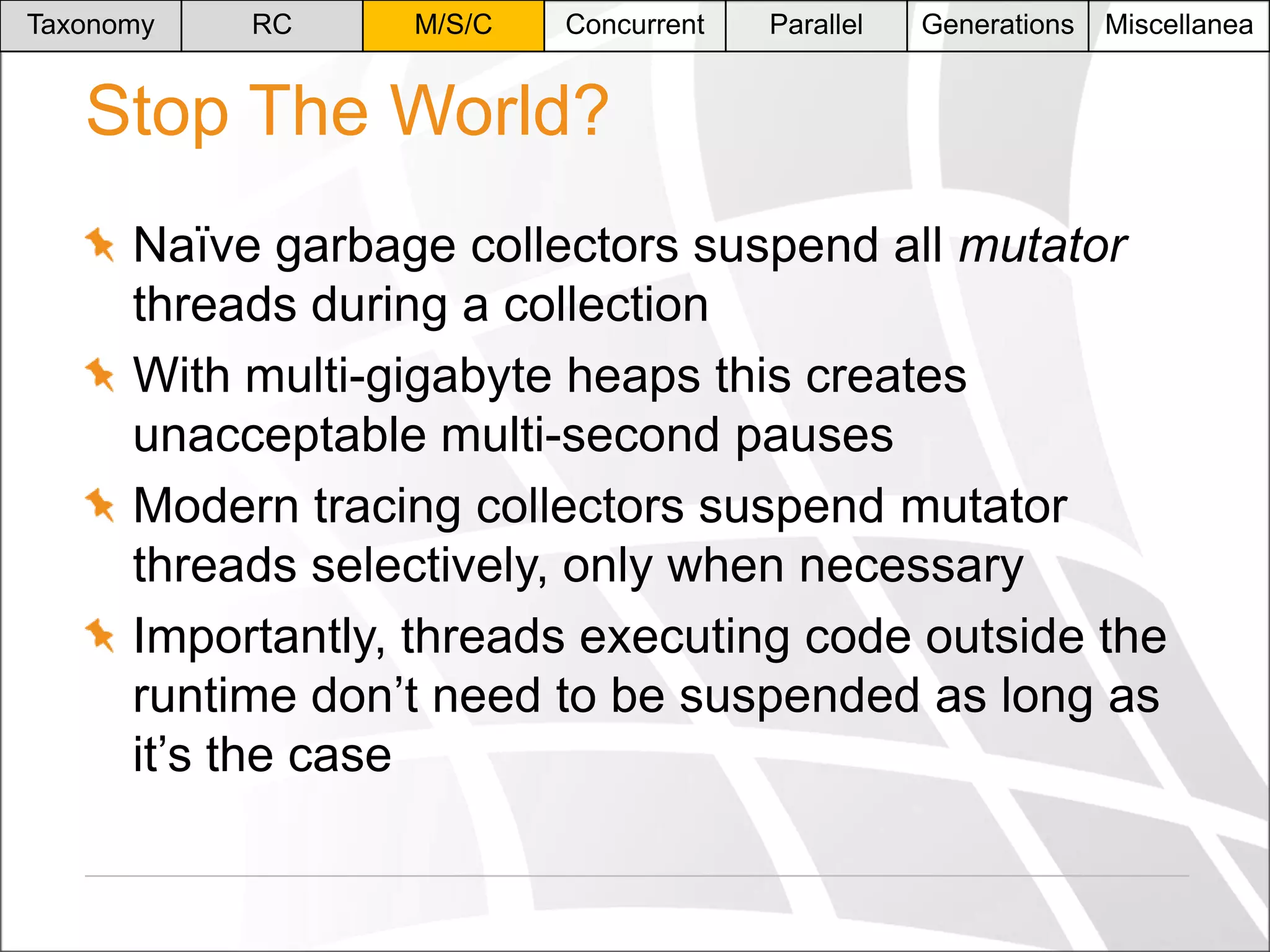 Taxonomy

RC

M/S/C

Concurrent

Parallel

Generations

Miscellanea

Stop The World?
Naïve garbage collectors suspend all mutator
threads during a collection
With multi-gigabyte heaps this creates
unacceptable multi-second pauses
Modern tracing collectors suspend mutator
threads selectively, only when necessary
Importantly, threads executing code outside the
runtime don’t need to be suspended as long as
it’s the case

 