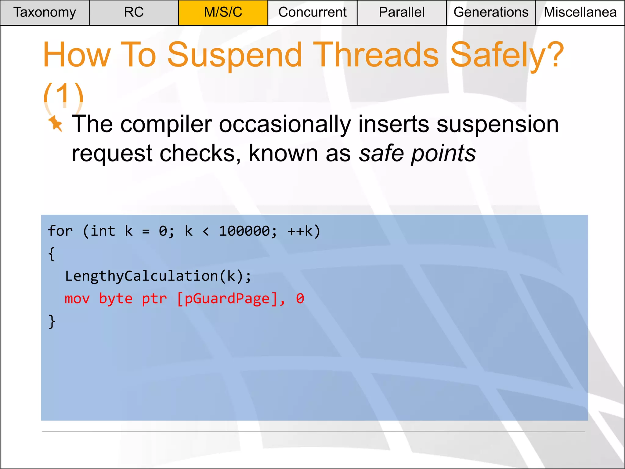 Taxonomy

RC

M/S/C

Concurrent

Parallel

Generations

Miscellanea

How To Suspend Threads Safely?
(1)
The compiler occasionally inserts suspension
request checks, known as safe points

for (int k = 0; k < 100000; ++k)
{
LengthyCalculation(k);
mov byte ptr [pGuardPage], 0
}

 
