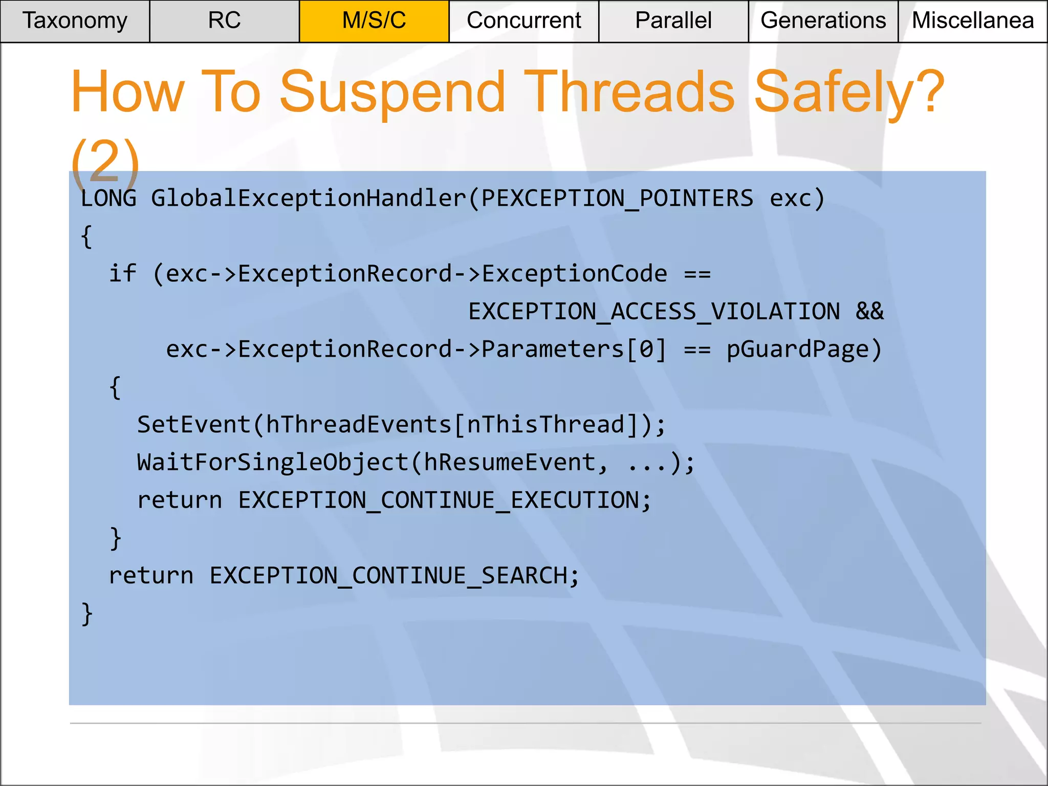 Taxonomy

RC

M/S/C

Concurrent

Parallel

Generations

Miscellanea

How To Suspend Threads Safely?
(2) GlobalExceptionHandler(PEXCEPTION_POINTERS exc)
LONG
{
if (exc->ExceptionRecord->ExceptionCode ==
EXCEPTION_ACCESS_VIOLATION &&
exc->ExceptionRecord->Parameters[0] == pGuardPage)
{
SetEvent(hThreadEvents[nThisThread]);
WaitForSingleObject(hResumeEvent, ...);
return EXCEPTION_CONTINUE_EXECUTION;
}
return EXCEPTION_CONTINUE_SEARCH;
}

 