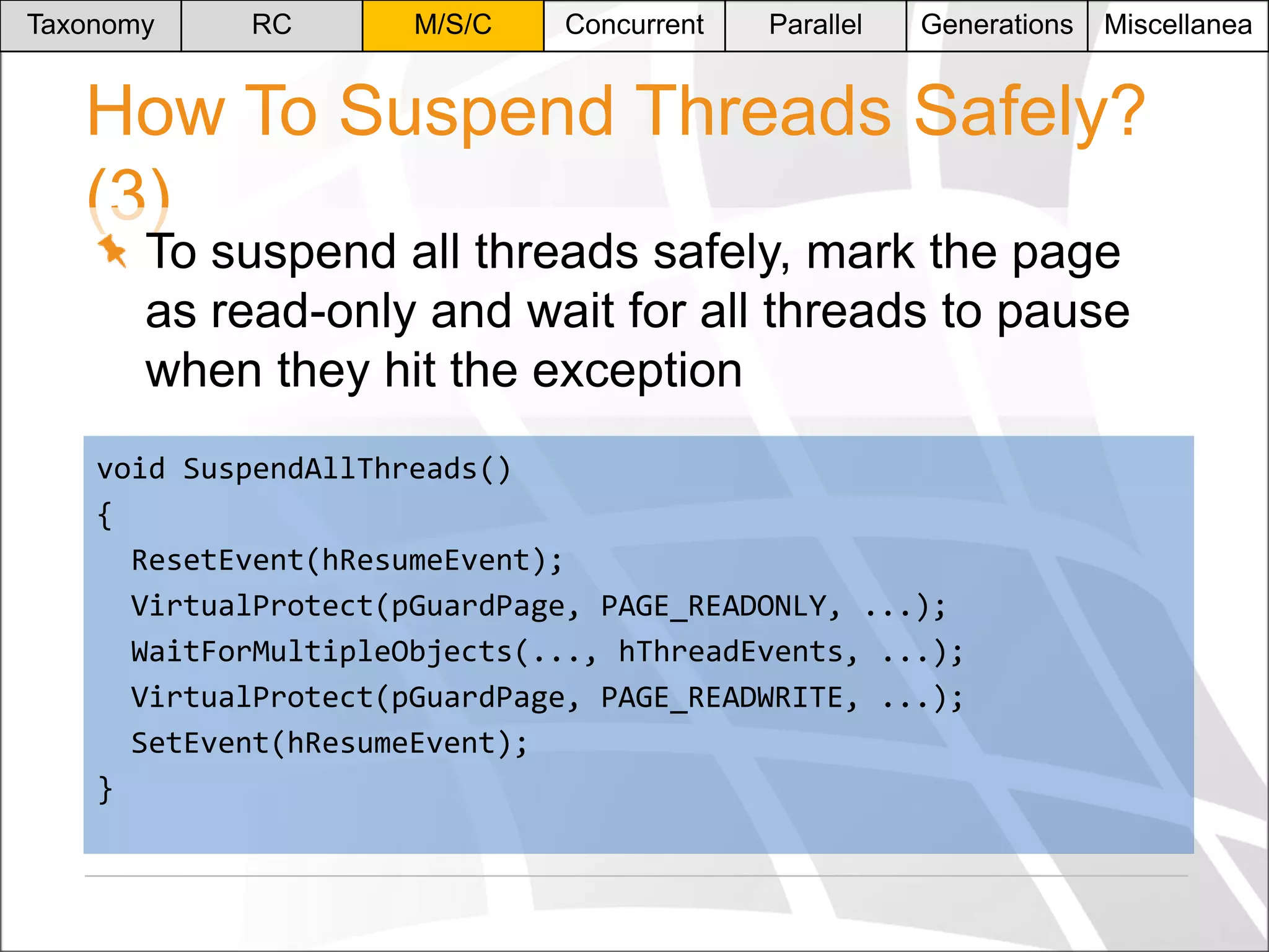 Taxonomy

RC

M/S/C

Concurrent

Parallel

Generations

Miscellanea

How To Suspend Threads Safely?
(3)
To suspend all threads safely, mark the page
as read-only and wait for all threads to pause
when they hit the exception

void SuspendAllThreads()
{
ResetEvent(hResumeEvent);
VirtualProtect(pGuardPage, PAGE_READONLY, ...);
WaitForMultipleObjects(..., hThreadEvents, ...);
VirtualProtect(pGuardPage, PAGE_READWRITE, ...);
SetEvent(hResumeEvent);
}

 