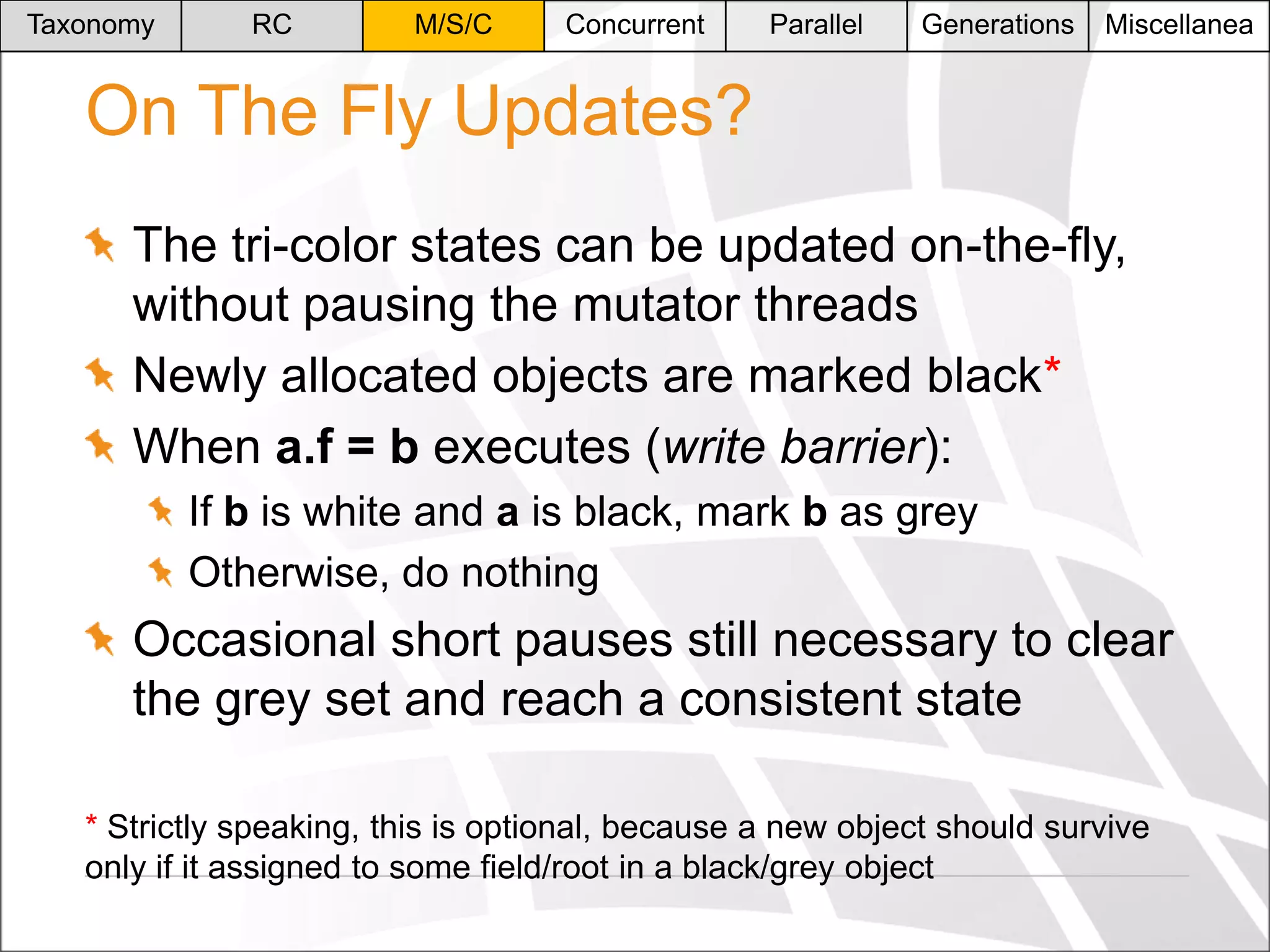 Taxonomy

RC

M/S/C

Concurrent

Parallel

Generations

Miscellanea

On The Fly Updates?
The tri-color states can be updated on-the-fly,
without pausing the mutator threads
Newly allocated objects are marked black*
When a.f = b executes (write barrier):
If b is white and a is black, mark b as grey
Otherwise, do nothing

Occasional short pauses still necessary to clear
the grey set and reach a consistent state
* Strictly speaking, this is optional, because a new object should survive
only if it assigned to some field/root in a black/grey object

 