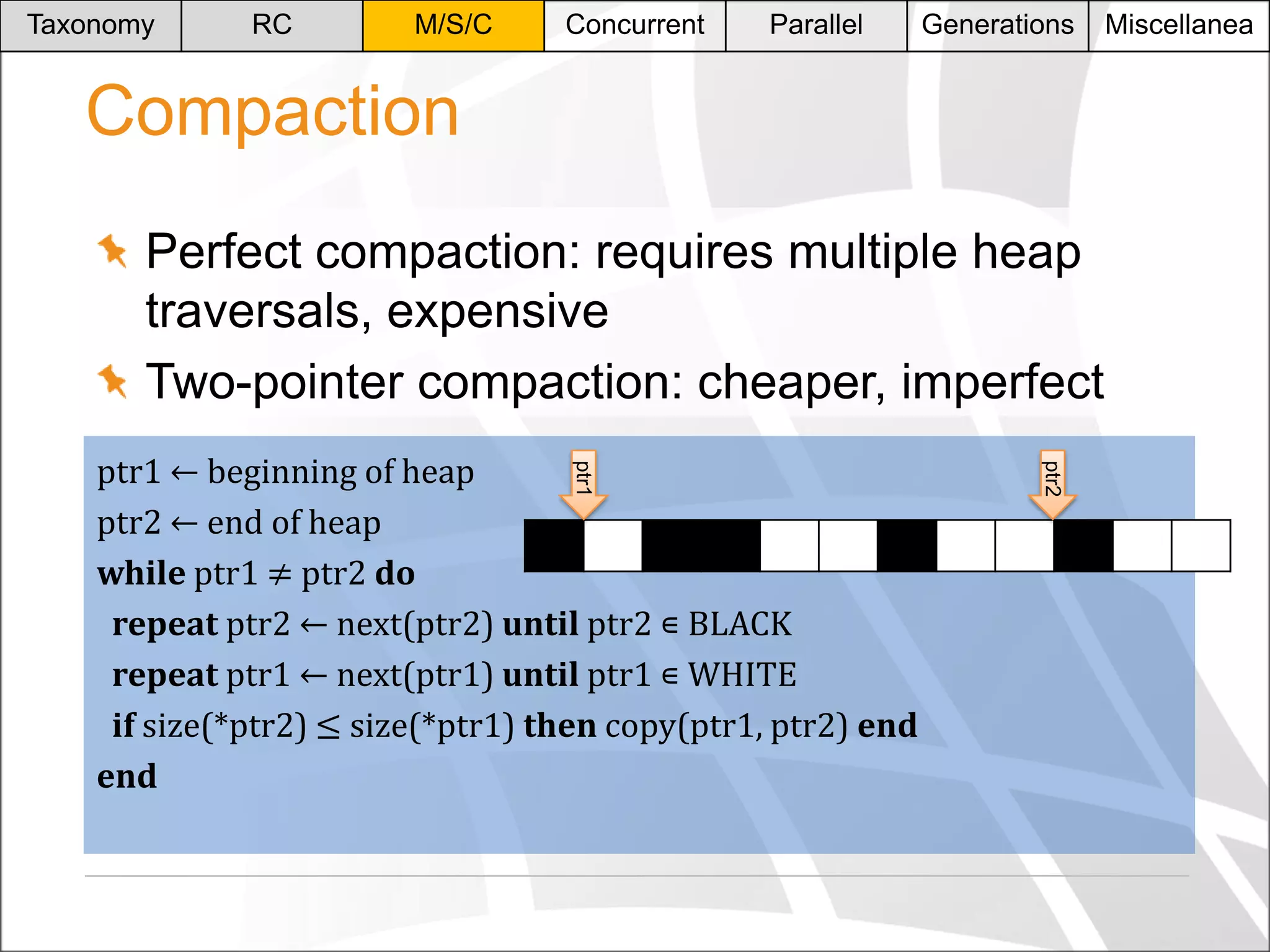 Taxonomy

RC

M/S/C

Concurrent

Parallel

Generations

Compaction
Perfect compaction: requires multiple heap
traversals, expensive
Two-pointer compaction: cheaper, imperfect
ptr2

ptr1

ptr1 ← beginning of heap
ptr2 ← end of heap
while ptr1 ≠ ptr2 do
repeat ptr2 ← next(ptr2) until ptr2 ∊ BLACK
repeat ptr1 ← next(ptr1) until ptr1 ∊ WHITE
if size(*ptr2) ≤ size(*ptr1) then copy(ptr1, ptr2) end
end

Miscellanea

 