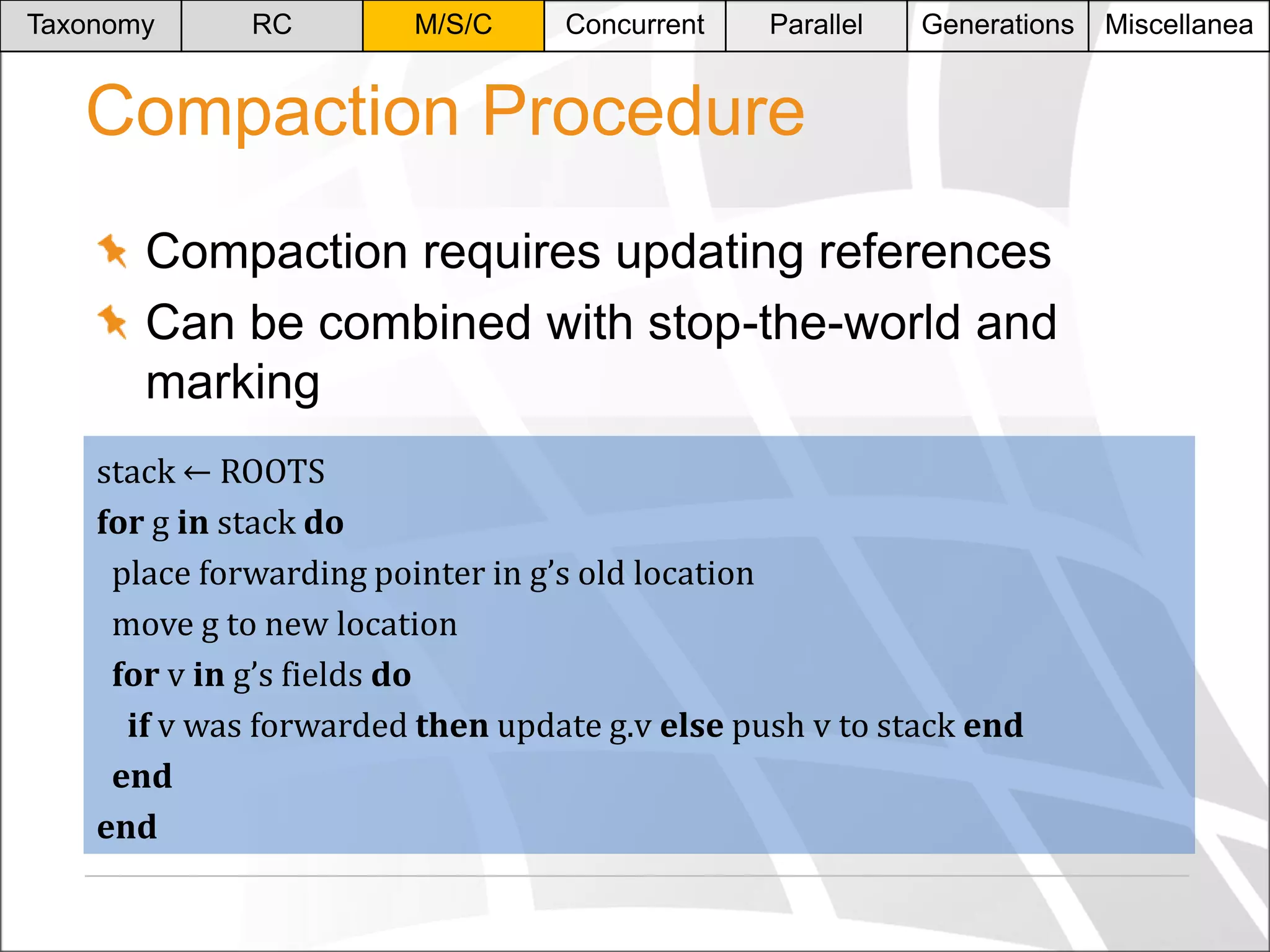 Taxonomy

RC

M/S/C

Concurrent

Parallel

Generations

Compaction Procedure
Compaction requires updating references
Can be combined with stop-the-world and
marking
stack ← ROOTS
for g in stack do
place forwarding pointer in g’s old location
move g to new location
for v in g’s fields do
if v was forwarded then update g.v else push v to stack end
end
end

Miscellanea

 