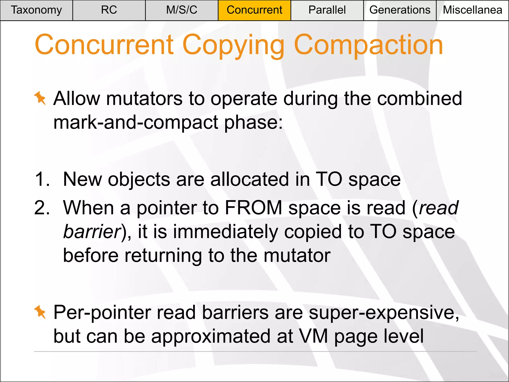 Taxonomy

RC

M/S/C

Concurrent

Parallel

Generations

Miscellanea

Concurrent Copying Compaction
Allow mutators to operate during the combined
mark-and-compact phase:

1. New objects are allocated in TO space
2. When a pointer to FROM space is read (read
barrier), it is immediately copied to TO space
before returning to the mutator
Per-pointer read barriers are super-expensive,
but can be approximated at VM page level

 