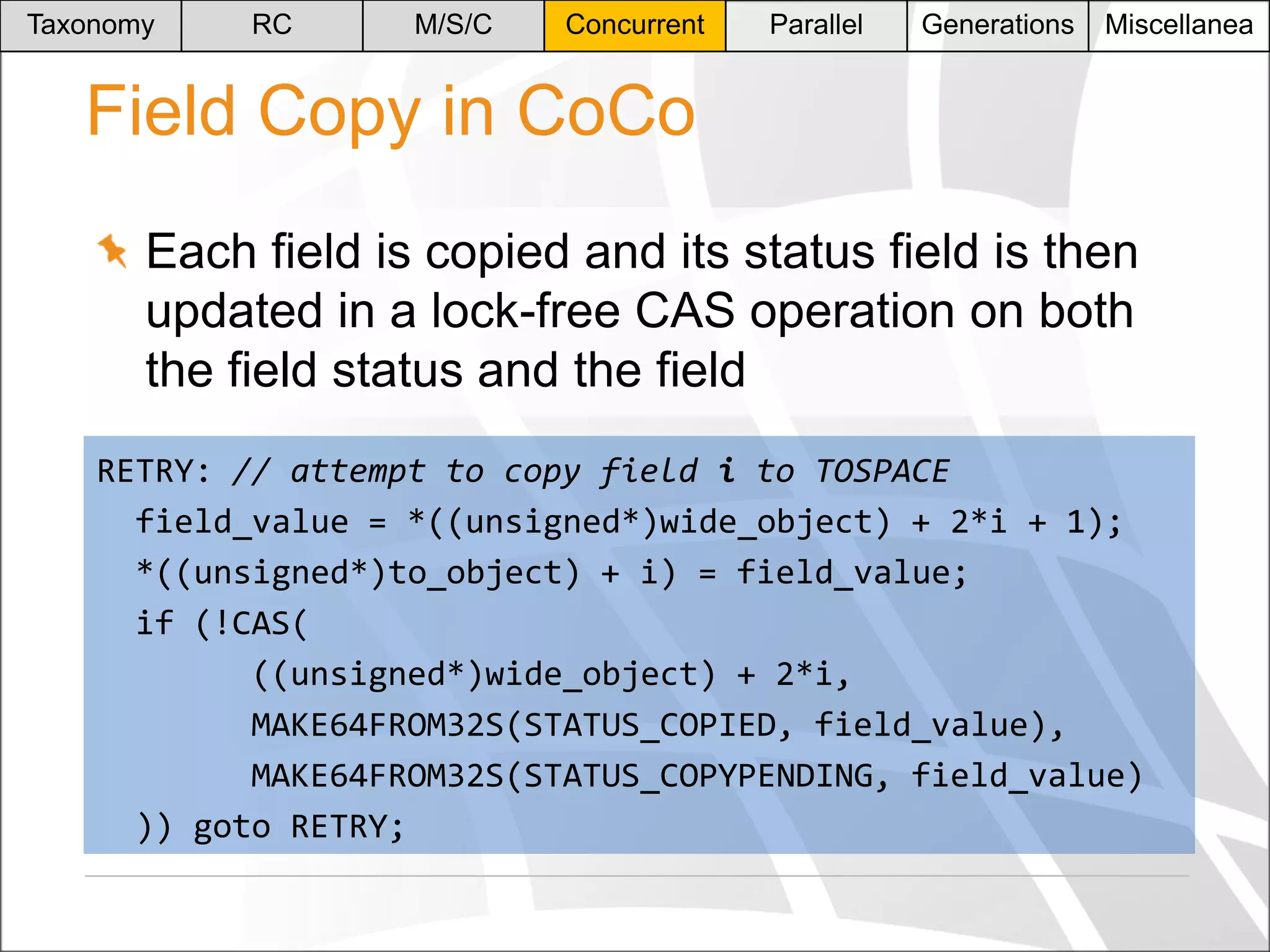 Taxonomy

RC

M/S/C

Concurrent

Parallel

Generations

Miscellanea

Field Copy in CoCo
Each field is copied and its status field is then
updated in a lock-free CAS operation on both
the field status and the field
RETRY: // attempt to copy field i to TOSPACE
field_value = *((unsigned*)wide_object) + 2*i + 1);
*((unsigned*)to_object) + i) = field_value;
if (!CAS(
((unsigned*)wide_object) + 2*i,
MAKE64FROM32S(STATUS_COPIED, field_value),
MAKE64FROM32S(STATUS_COPYPENDING, field_value)
)) goto RETRY;

 
