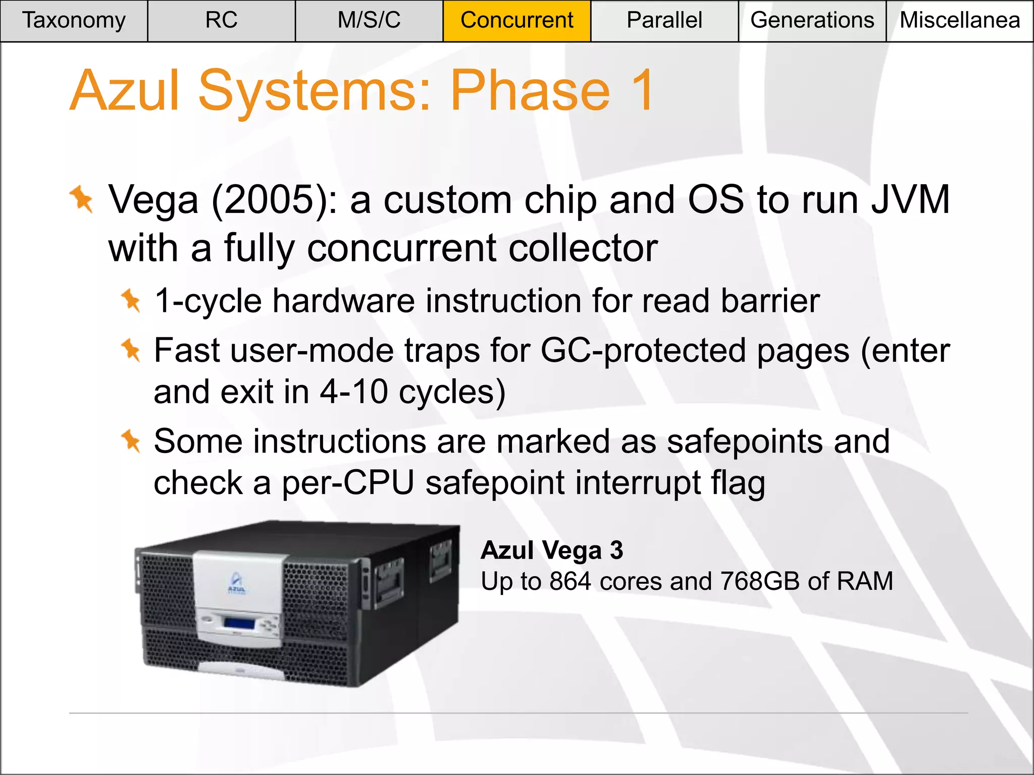 Taxonomy

RC

M/S/C

Concurrent

Parallel

Generations

Miscellanea

Azul Systems: Phase 1
Vega (2005): a custom chip and OS to run JVM
with a fully concurrent collector
1-cycle hardware instruction for read barrier
Fast user-mode traps for GC-protected pages (enter
and exit in 4-10 cycles)
Some instructions are marked as safepoints and
check a per-CPU safepoint interrupt flag
Azul Vega 3
Up to 864 cores and 768GB of RAM

 