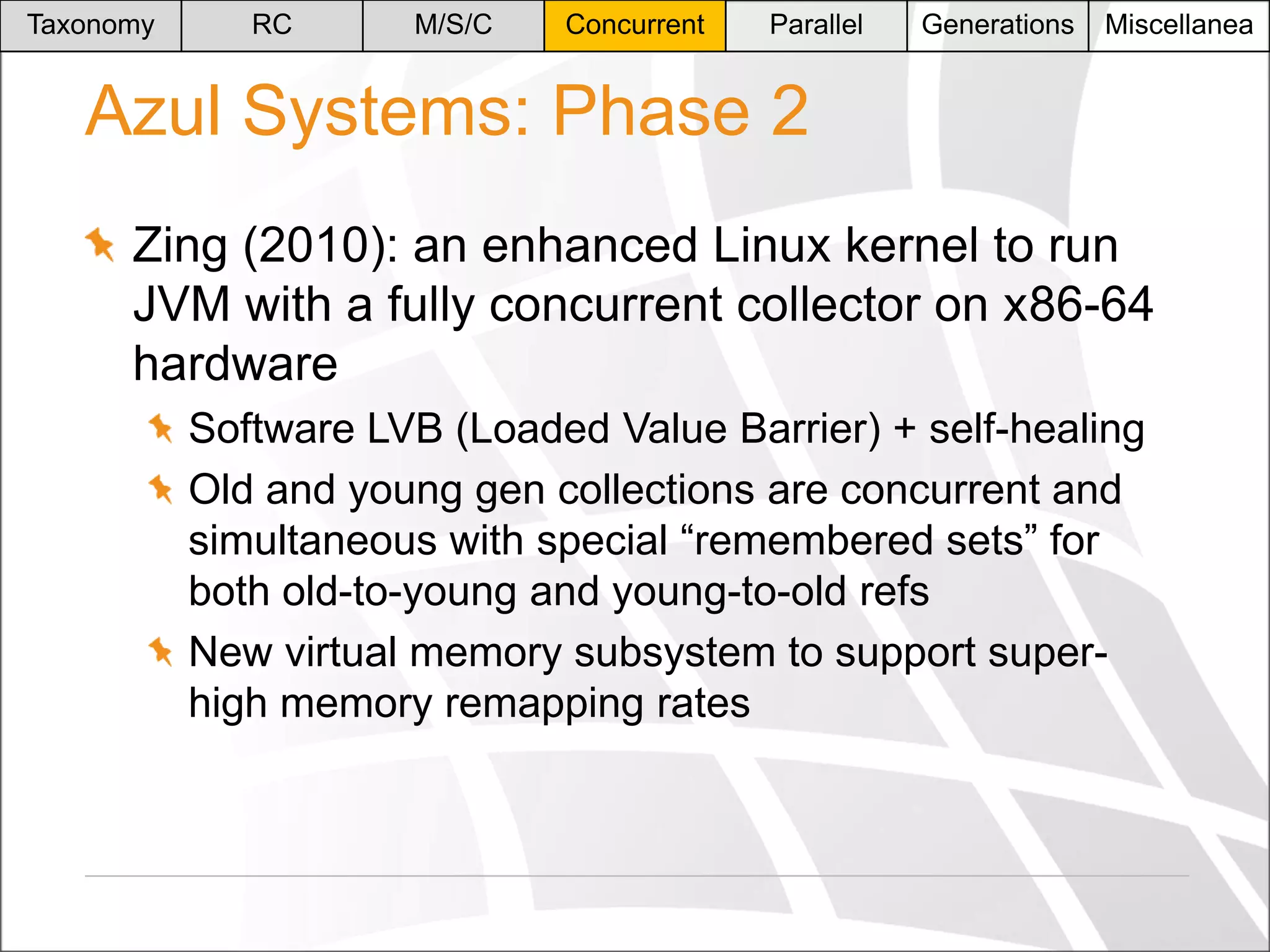 Taxonomy

RC

M/S/C

Concurrent

Parallel

Generations

Miscellanea

Azul Systems: Phase 2
Zing (2010): an enhanced Linux kernel to run
JVM with a fully concurrent collector on x86-64
hardware
Software LVB (Loaded Value Barrier) + self-healing
Old and young gen collections are concurrent and
simultaneous with special “remembered sets” for
both old-to-young and young-to-old refs
New virtual memory subsystem to support superhigh memory remapping rates

 