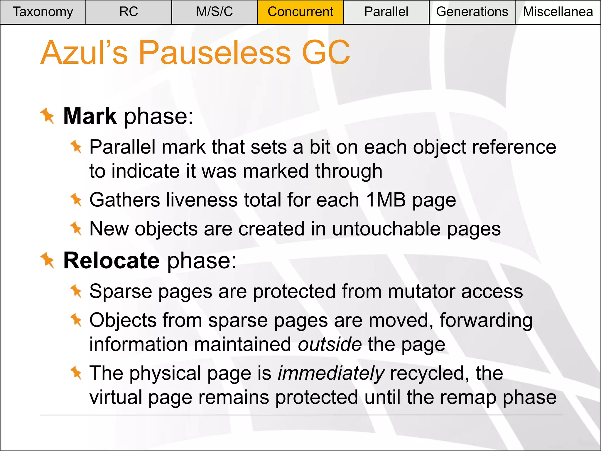 Taxonomy

RC

M/S/C

Concurrent

Parallel

Generations

Miscellanea

Azul’s Pauseless GC
Mark phase:
Parallel mark that sets a bit on each object reference
to indicate it was marked through
Gathers liveness total for each 1MB page
New objects are created in untouchable pages

Relocate phase:
Sparse pages are protected from mutator access
Objects from sparse pages are moved, forwarding
information maintained outside the page
The physical page is immediately recycled, the
virtual page remains protected until the remap phase

 