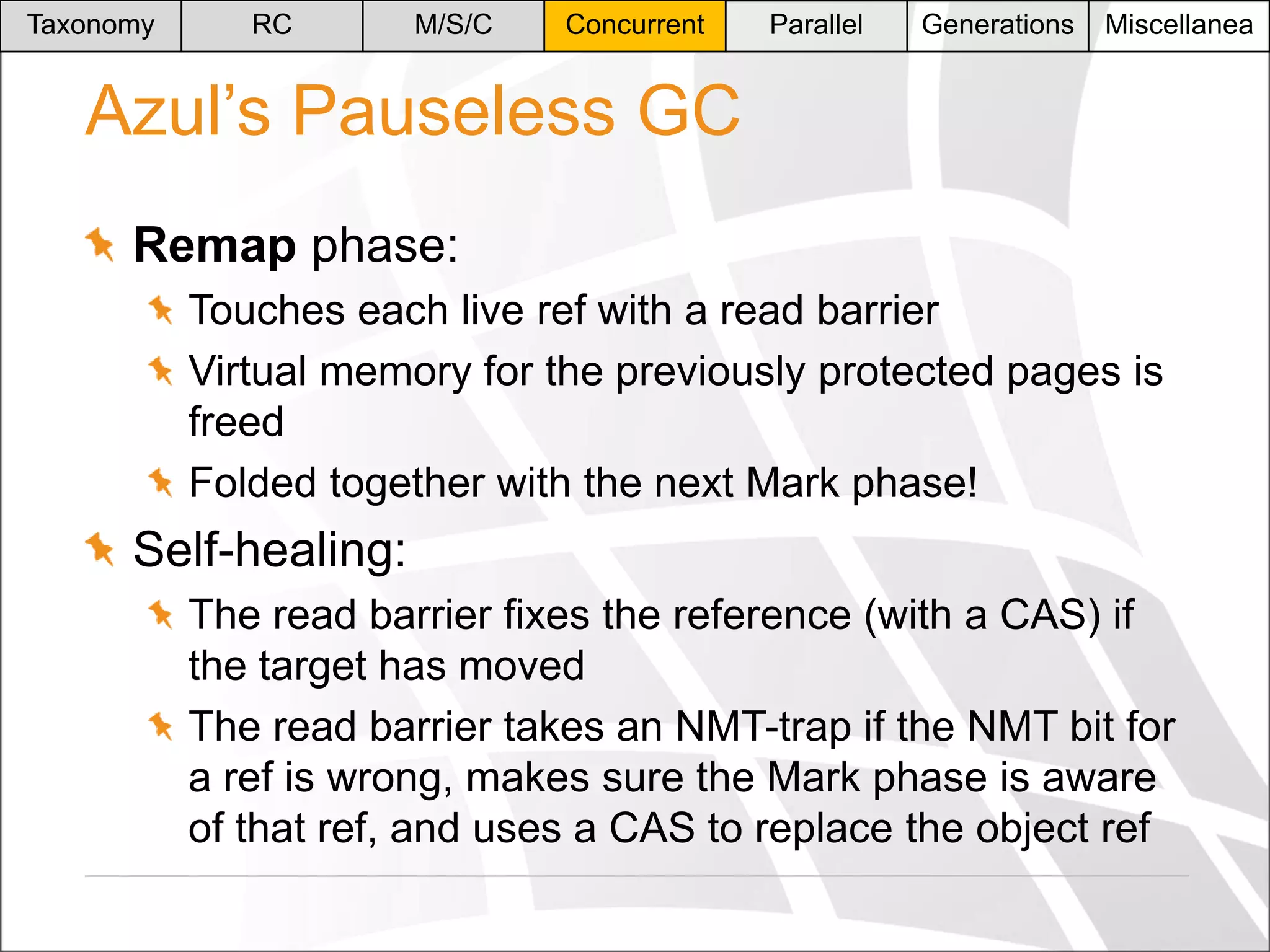 Taxonomy

RC

M/S/C

Concurrent

Parallel

Generations

Miscellanea

Azul’s Pauseless GC
Remap phase:
Touches each live ref with a read barrier
Virtual memory for the previously protected pages is
freed
Folded together with the next Mark phase!

Self-healing:
The read barrier fixes the reference (with a CAS) if
the target has moved
The read barrier takes an NMT-trap if the NMT bit for
a ref is wrong, makes sure the Mark phase is aware
of that ref, and uses a CAS to replace the object ref

 