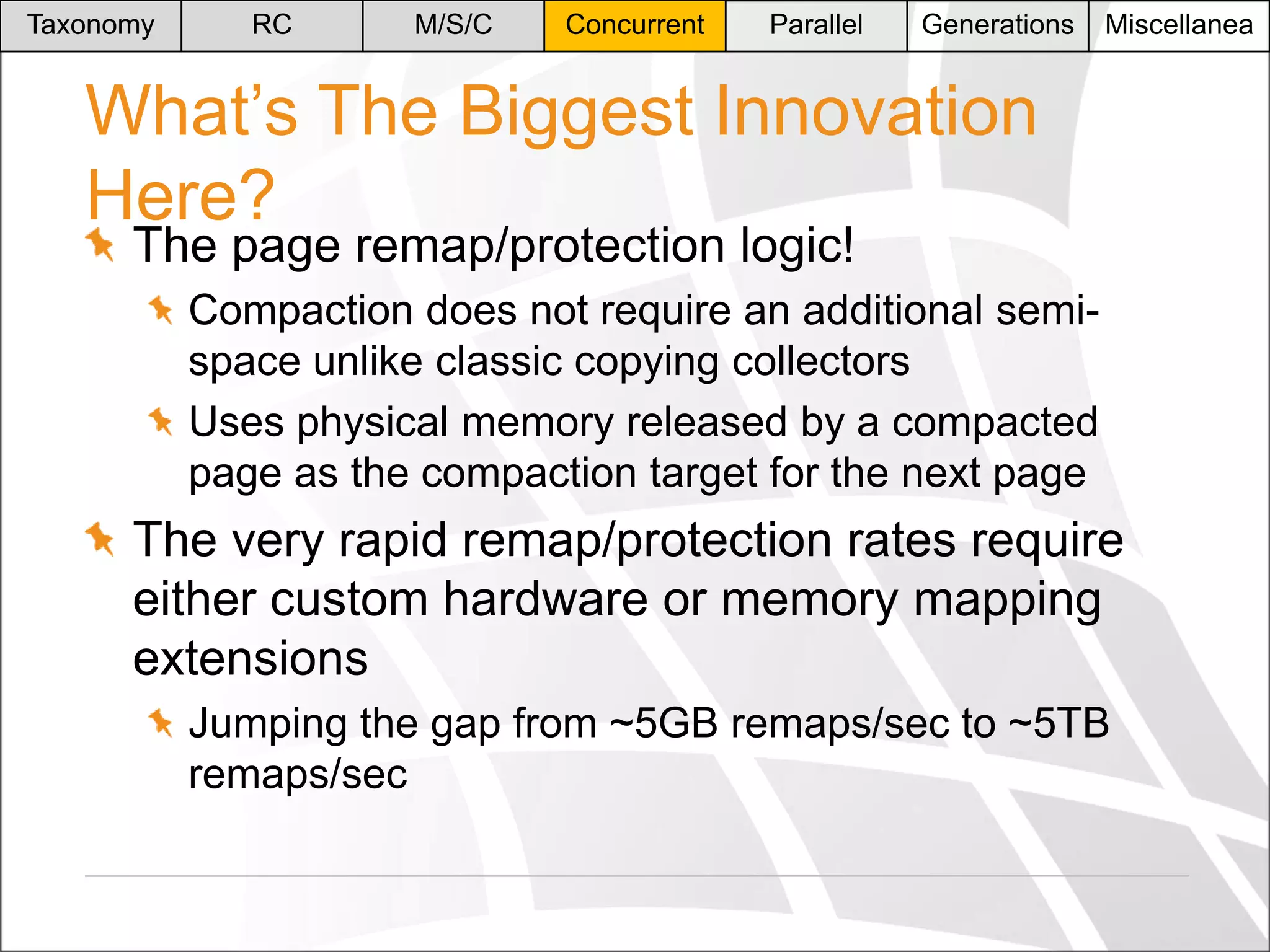 Taxonomy

RC

M/S/C

Concurrent

Parallel

Generations

Miscellanea

What’s The Biggest Innovation
Here?
The page remap/protection logic!

Compaction does not require an additional semispace unlike classic copying collectors
Uses physical memory released by a compacted
page as the compaction target for the next page

The very rapid remap/protection rates require
either custom hardware or memory mapping
extensions
Jumping the gap from ~5GB remaps/sec to ~5TB
remaps/sec

 