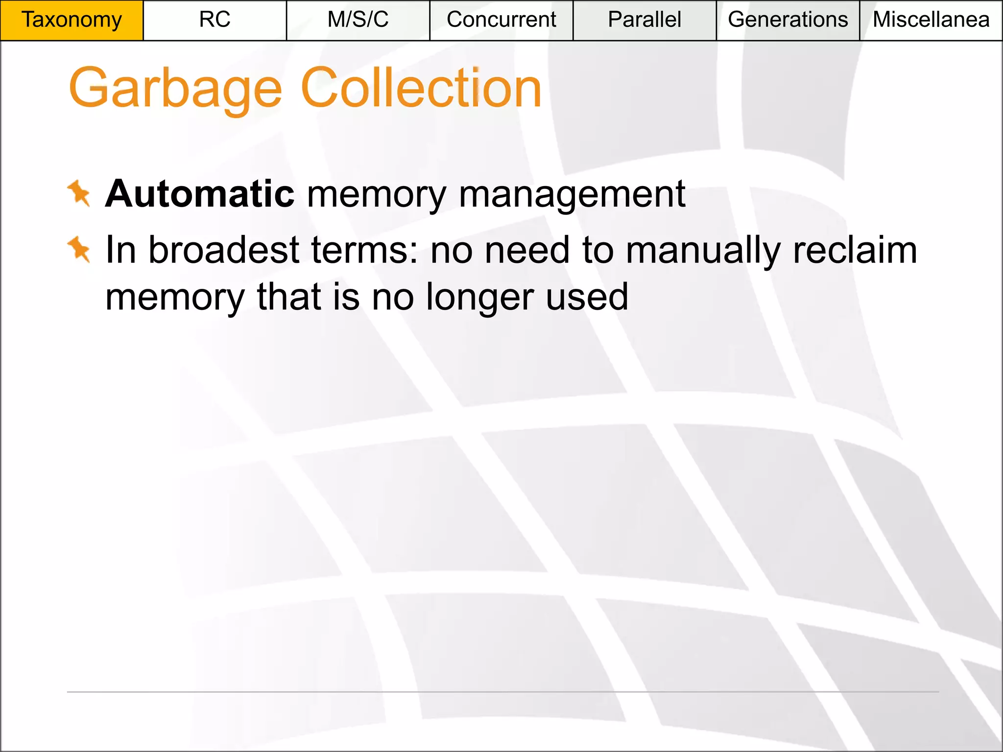 Taxonomy

RC

M/S/C

Concurrent

Parallel

Generations

Miscellanea

Garbage Collection
Automatic memory management
In broadest terms: no need to manually reclaim
memory that is no longer used

 