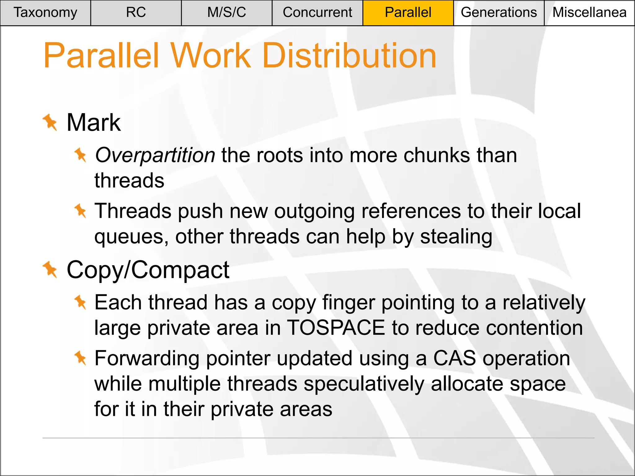 Taxonomy

RC

M/S/C

Concurrent

Parallel

Generations

Miscellanea

Parallel Work Distribution
Mark
Overpartition the roots into more chunks than
threads
Threads push new outgoing references to their local
queues, other threads can help by stealing

Copy/Compact
Each thread has a copy finger pointing to a relatively
large private area in TOSPACE to reduce contention
Forwarding pointer updated using a CAS operation
while multiple threads speculatively allocate space
for it in their private areas

 