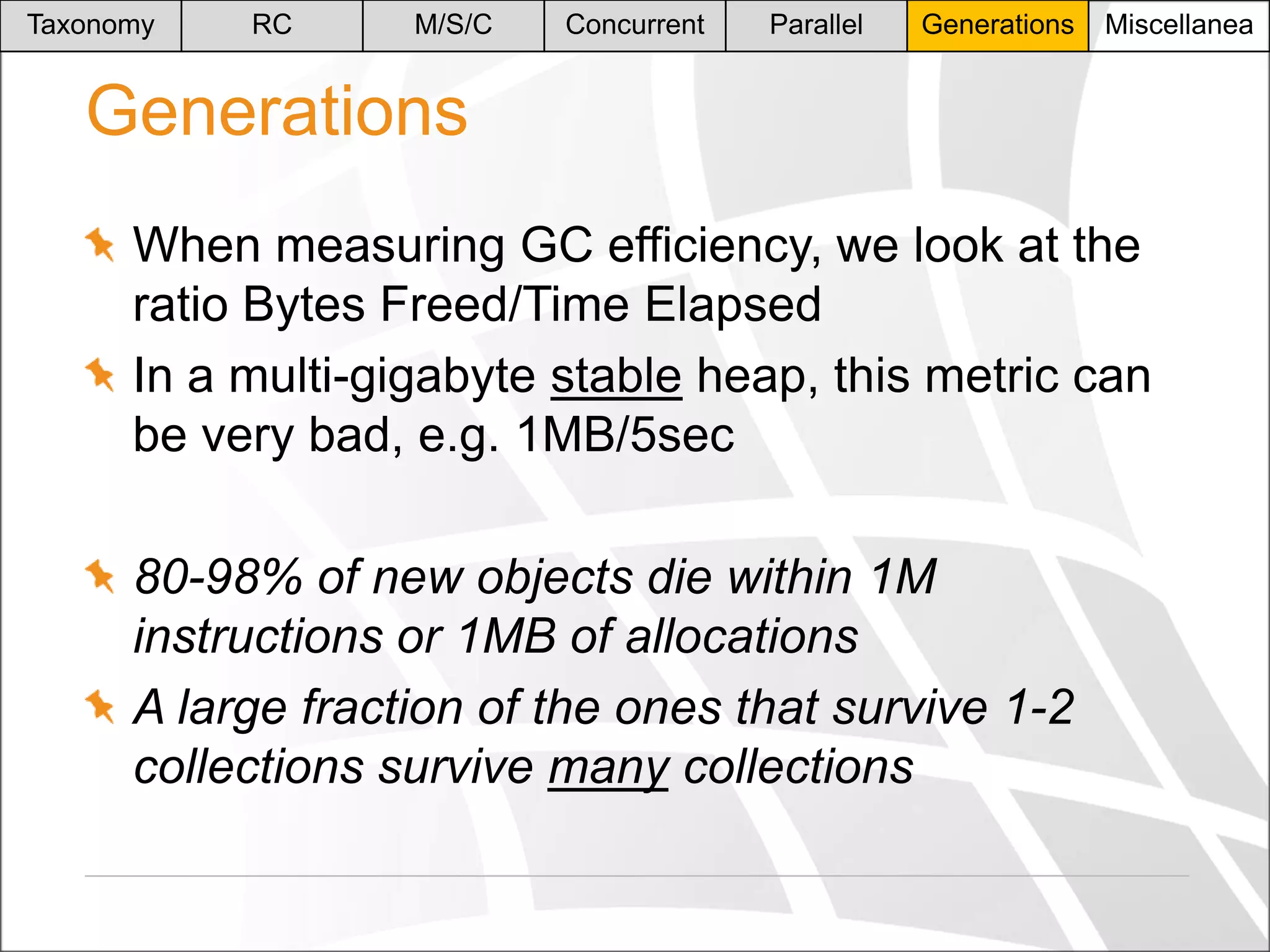 Taxonomy

RC

M/S/C

Concurrent

Parallel

Generations

Miscellanea

Generations
When measuring GC efficiency, we look at the
ratio Bytes Freed/Time Elapsed
In a multi-gigabyte stable heap, this metric can
be very bad, e.g. 1MB/5sec
80-98% of new objects die within 1M
instructions or 1MB of allocations
A large fraction of the ones that survive 1-2
collections survive many collections

 