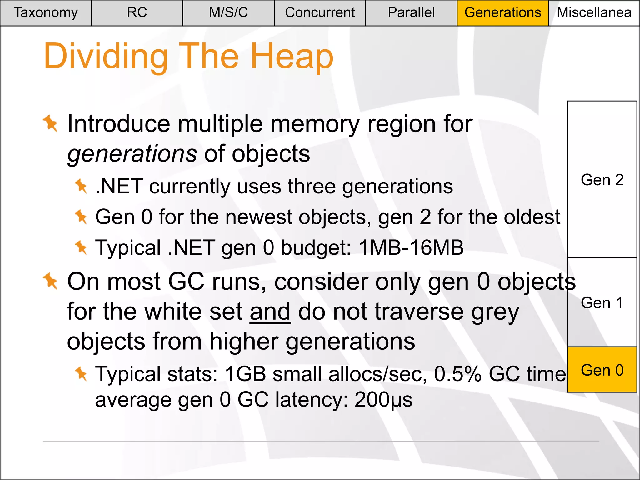Taxonomy

RC

M/S/C

Concurrent

Parallel

Generations

Miscellanea

Dividing The Heap
Introduce multiple memory region for
generations of objects
.NET currently uses three generations
Gen 0 for the newest objects, gen 2 for the oldest
Typical .NET gen 0 budget: 1MB-16MB

Gen 2

On most GC runs, consider only gen 0 objects
Gen 1
for the white set and do not traverse grey
objects from higher generations
Typical stats: 1GB small allocs/sec, 0.5% GC time,
average gen 0 GC latency: 200μs

Gen 0

 