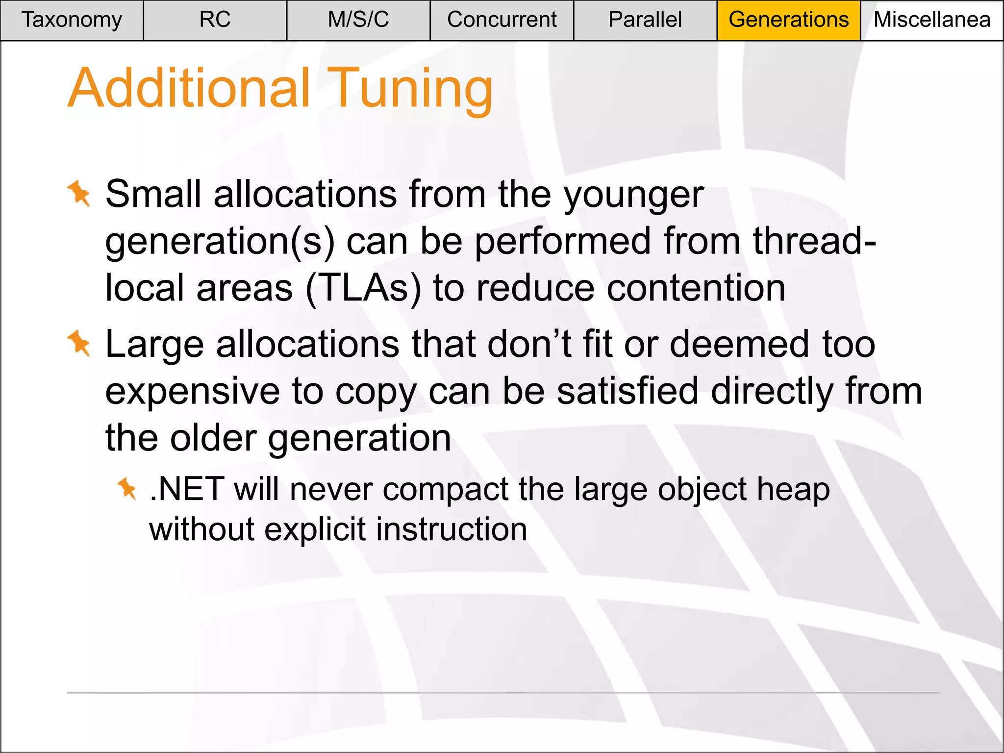Taxonomy

RC

M/S/C

Concurrent

Parallel

Generations

Miscellanea

Additional Tuning
Small allocations from the younger
generation(s) can be performed from threadlocal areas (TLAs) to reduce contention
Large allocations that don’t fit or deemed too
expensive to copy can be satisfied directly from
the older generation
.NET will never compact the large object heap
without explicit instruction

 