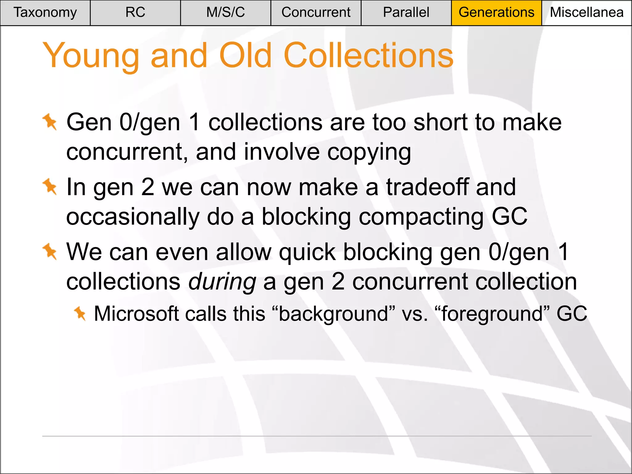 Taxonomy

RC

M/S/C

Concurrent

Parallel

Generations

Miscellanea

Young and Old Collections
Gen 0/gen 1 collections are too short to make
concurrent, and involve copying
In gen 2 we can now make a tradeoff and
occasionally do a blocking compacting GC
We can even allow quick blocking gen 0/gen 1
collections during a gen 2 concurrent collection
Microsoft calls this “background” vs. “foreground” GC

 