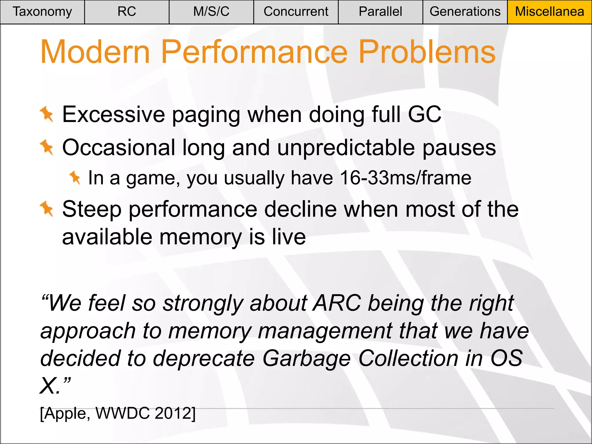 Taxonomy

RC

M/S/C

Concurrent

Parallel

Generations

Miscellanea

Modern Performance Problems
Excessive paging when doing full GC
Occasional long and unpredictable pauses
In a game, you usually have 16-33ms/frame

Steep performance decline when most of the
available memory is live
“We feel so strongly about ARC being the right
approach to memory management that we have
decided to deprecate Garbage Collection in OS
X.”
[Apple, WWDC 2012]

 