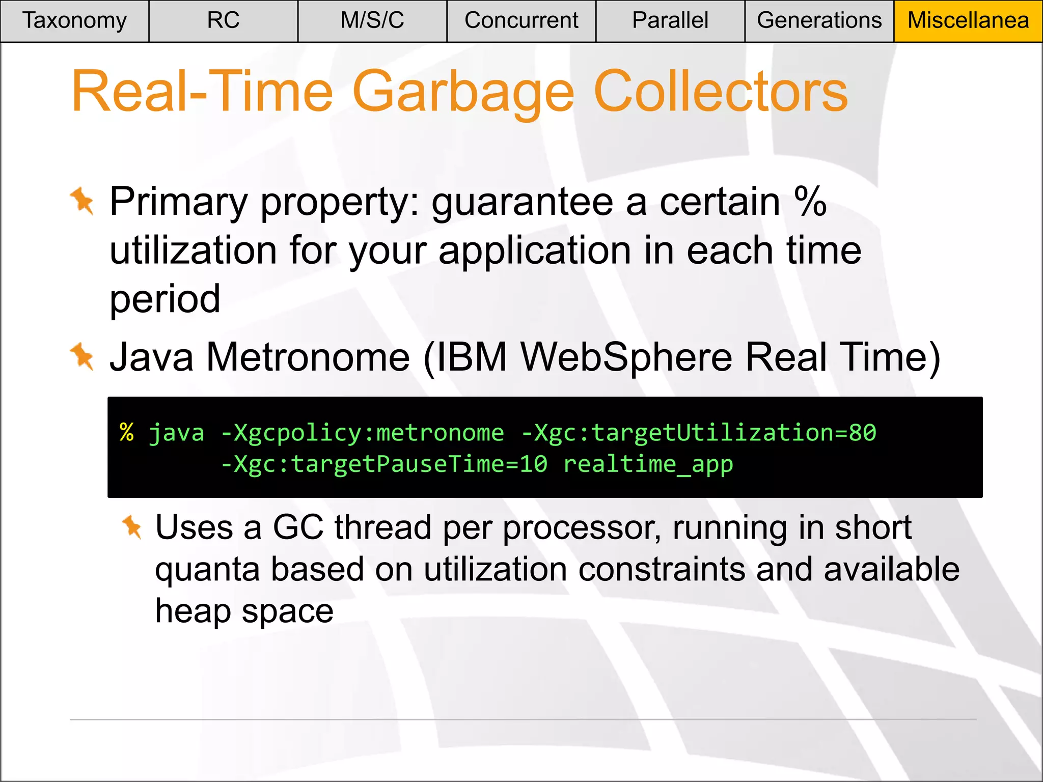 Taxonomy

RC

M/S/C

Concurrent

Parallel

Generations

Miscellanea

Real-Time Garbage Collectors
Primary property: guarantee a certain %
utilization for your application in each time
period
Java Metronome (IBM WebSphere Real Time)
% java -Xgcpolicy:metronome -Xgc:targetUtilization=80
-Xgc:targetPauseTime=10 realtime_app

Uses a GC thread per processor, running in short
quanta based on utilization constraints and available
heap space

 
