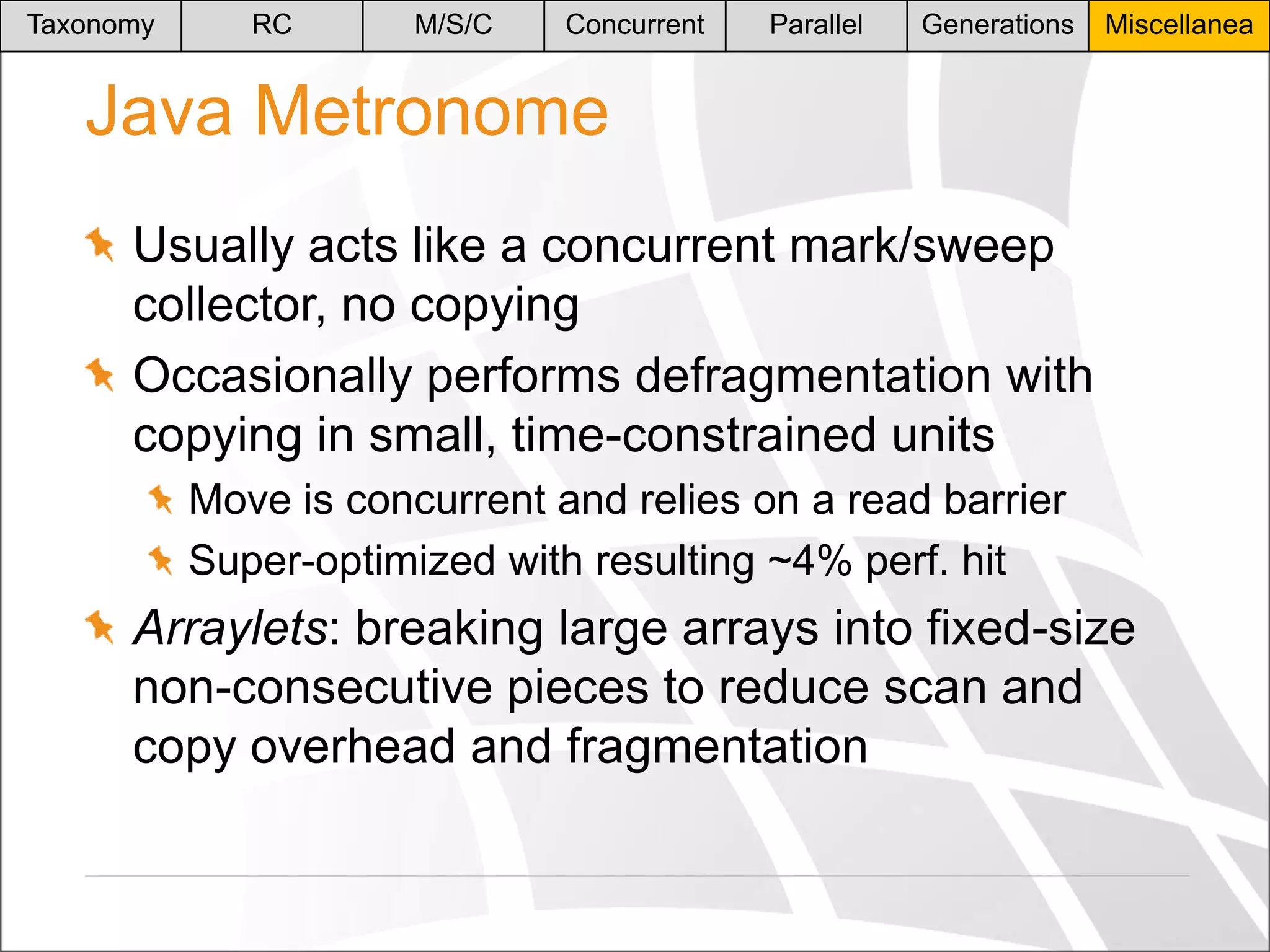 Taxonomy

RC

M/S/C

Concurrent

Parallel

Generations

Miscellanea

Java Metronome
Usually acts like a concurrent mark/sweep
collector, no copying
Occasionally performs defragmentation with
copying in small, time-constrained units
Move is concurrent and relies on a read barrier
Super-optimized with resulting ~4% perf. hit

Arraylets: breaking large arrays into fixed-size
non-consecutive pieces to reduce scan and
copy overhead and fragmentation

 
