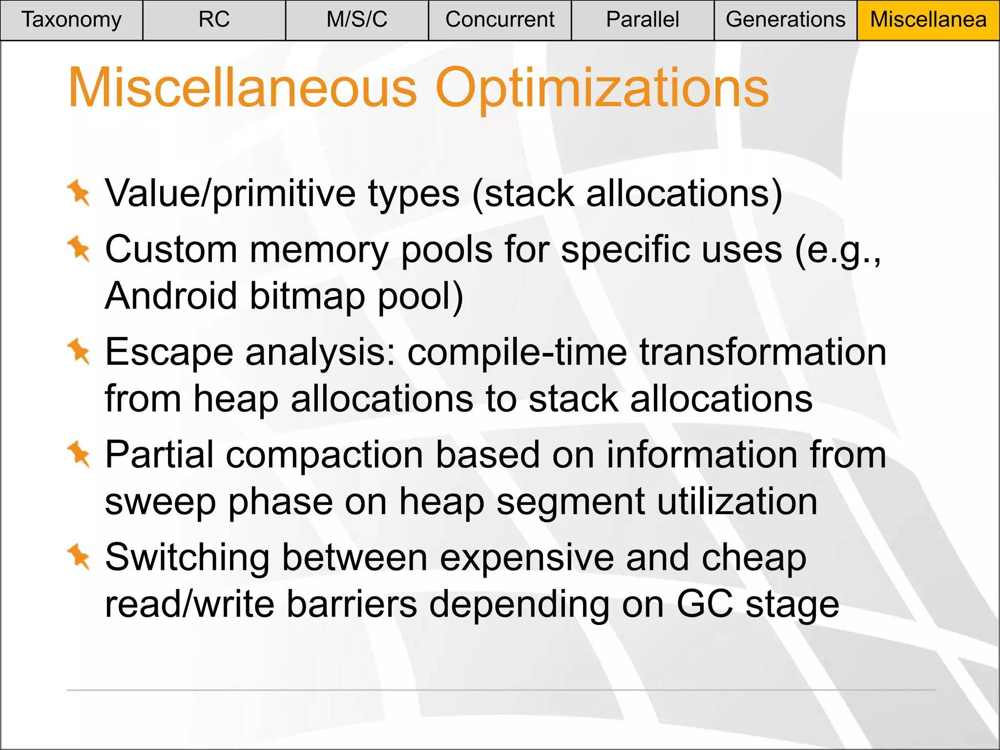 Taxonomy

RC

M/S/C

Concurrent

Parallel

Generations

Miscellanea

Miscellaneous Optimizations
Value/primitive types (stack allocations)
Custom memory pools for specific uses (e.g.,
Android bitmap pool)
Escape analysis: compile-time transformation
from heap allocations to stack allocations
Partial compaction based on information from
sweep phase on heap segment utilization
Switching between expensive and cheap
read/write barriers depending on GC stage

 