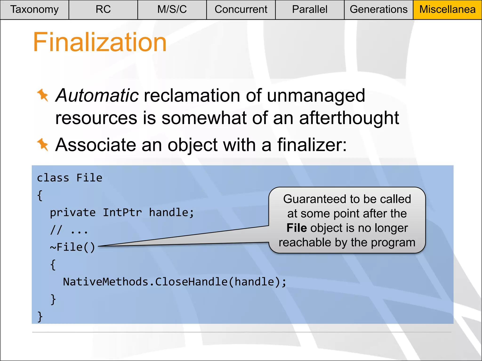 Taxonomy

RC

M/S/C

Concurrent

Parallel

Generations

Finalization
Automatic reclamation of unmanaged
resources is somewhat of an afterthought
Associate an object with a finalizer:
class File
{
Guaranteed to be called
private IntPtr handle;
at some point after the
File object is no longer
// ...
reachable by the program
~File()
{
NativeMethods.CloseHandle(handle);
}
}

Miscellanea

 