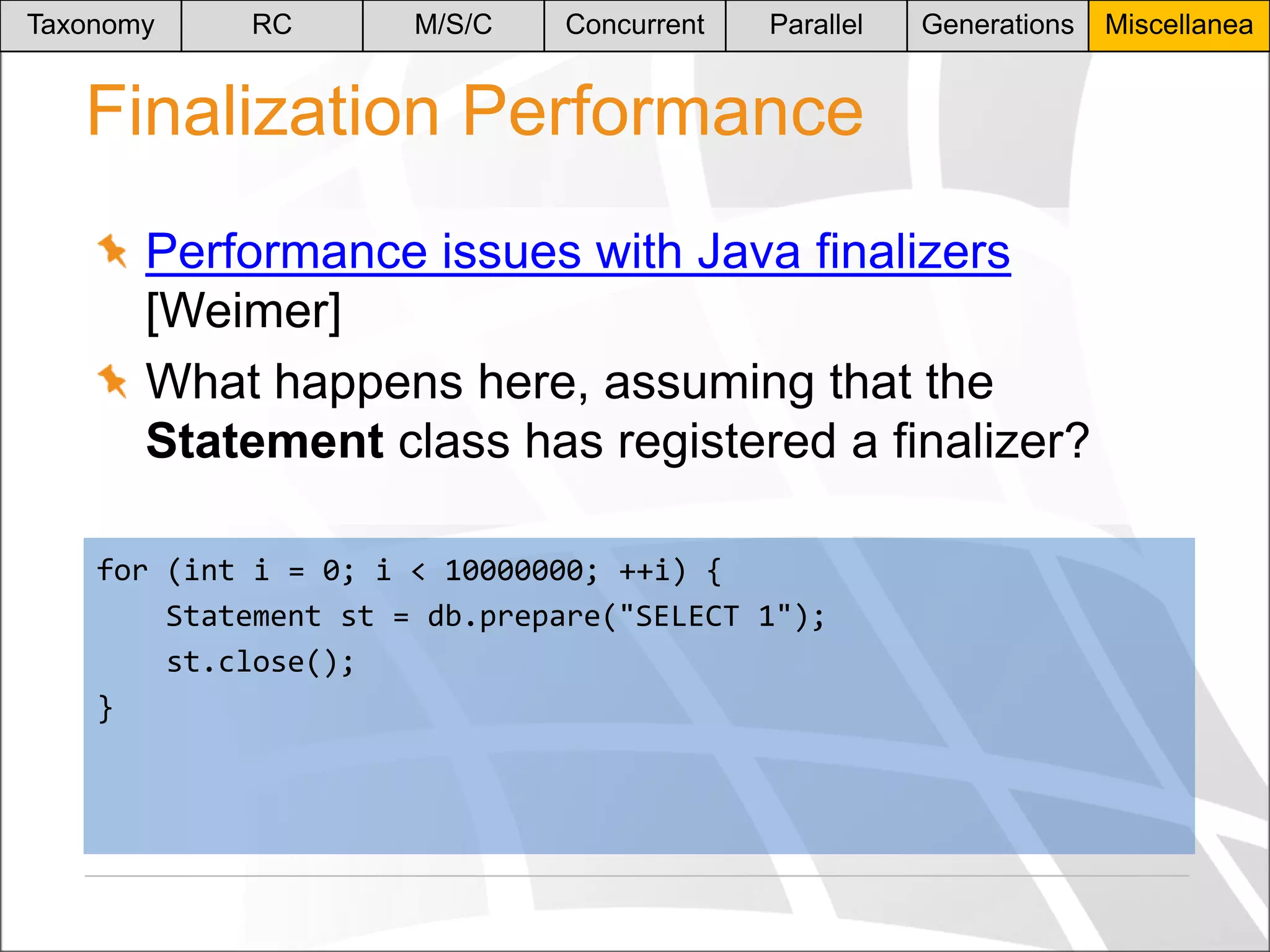 Taxonomy

RC

M/S/C

Concurrent

Parallel

Generations

Finalization Performance
Performance issues with Java finalizers
[Weimer]
What happens here, assuming that the
Statement class has registered a finalizer?
for (int i = 0; i < 10000000; ++i) {
Statement st = db.prepare("SELECT 1");
st.close();
}

Miscellanea

 
