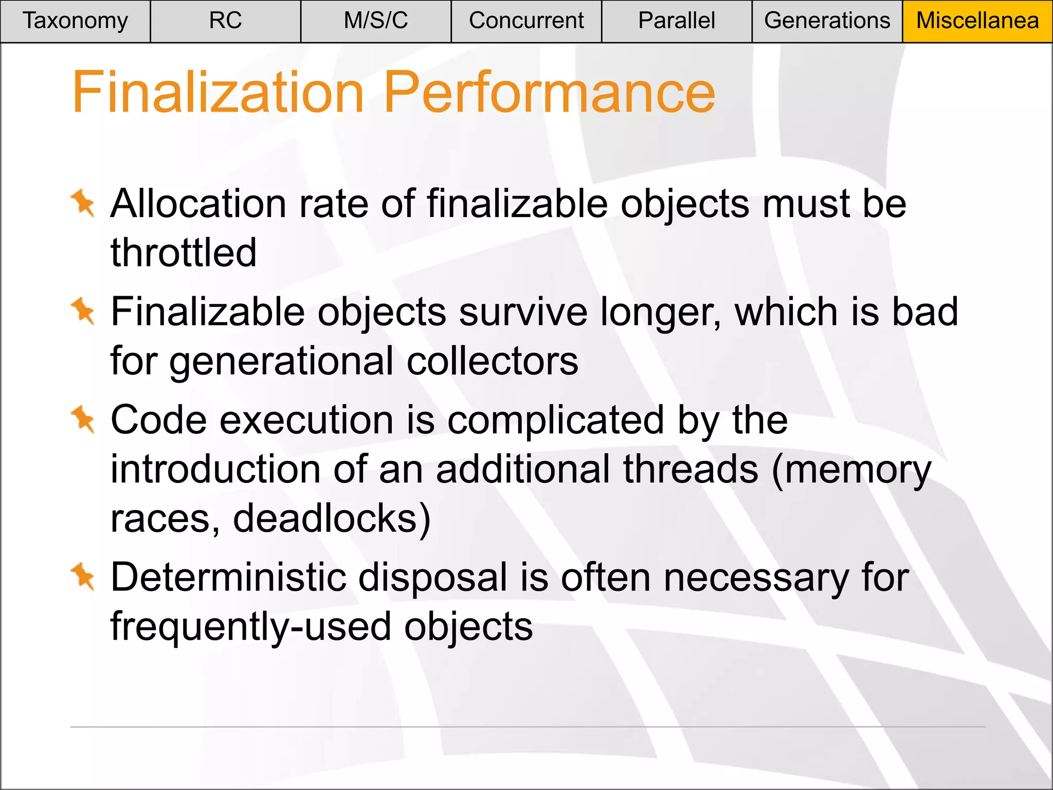 Taxonomy

RC

M/S/C

Concurrent

Parallel

Generations

Miscellanea

Finalization Performance
Allocation rate of finalizable objects must be
throttled
Finalizable objects survive longer, which is bad
for generational collectors
Code execution is complicated by the
introduction of an additional threads (memory
races, deadlocks)
Deterministic disposal is often necessary for
frequently-used objects

 