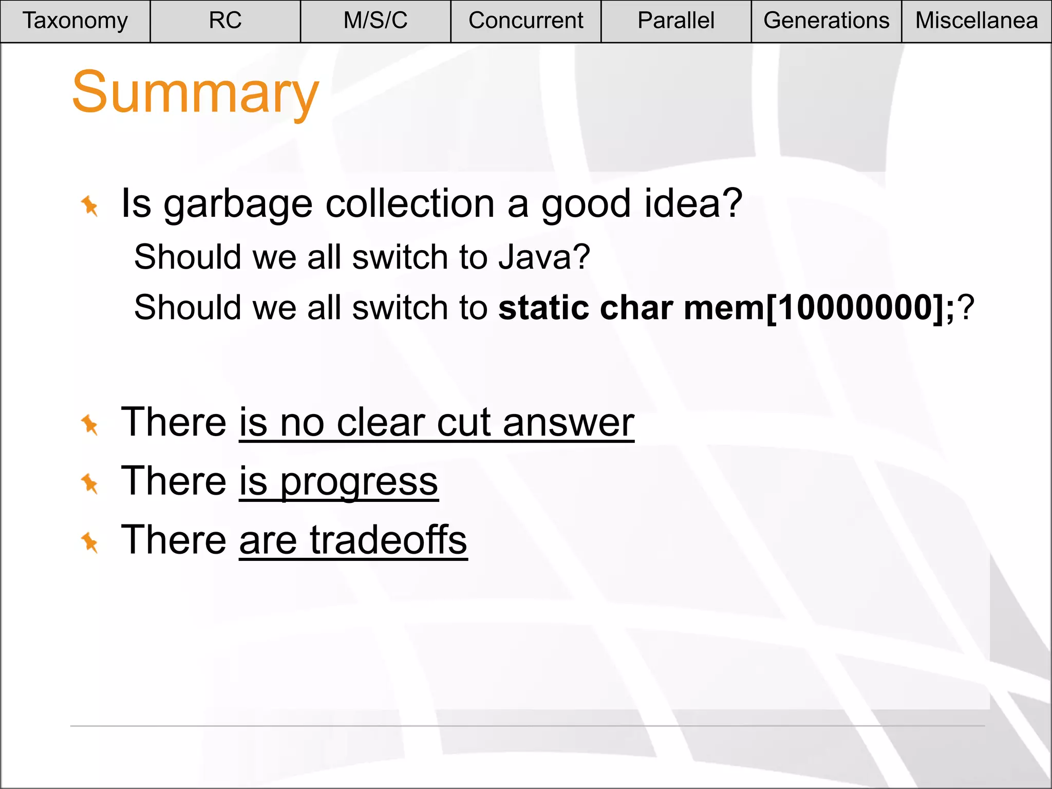 Taxonomy

RC

M/S/C

Concurrent

Parallel

Generations

Miscellanea

Summary
Is garbage collection a good idea?
Should we all switch to Java?
Should we all switch to static char mem[10000000];?

There is no clear cut answer
There is progress
There are tradeoffs

 