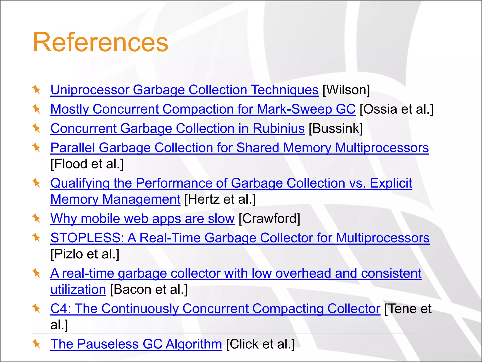 References
Uniprocessor Garbage Collection Techniques [Wilson]
Mostly Concurrent Compaction for Mark-Sweep GC [Ossia et al.]
Concurrent Garbage Collection in Rubinius [Bussink]
Parallel Garbage Collection for Shared Memory Multiprocessors
[Flood et al.]
Qualifying the Performance of Garbage Collection vs. Explicit
Memory Management [Hertz et al.]
Why mobile web apps are slow [Crawford]
STOPLESS: A Real-Time Garbage Collector for Multiprocessors
[Pizlo et al.]
A real-time garbage collector with low overhead and consistent
utilization [Bacon et al.]
C4: The Continuously Concurrent Compacting Collector [Tene et
al.]
The Pauseless GC Algorithm [Click et al.]

 