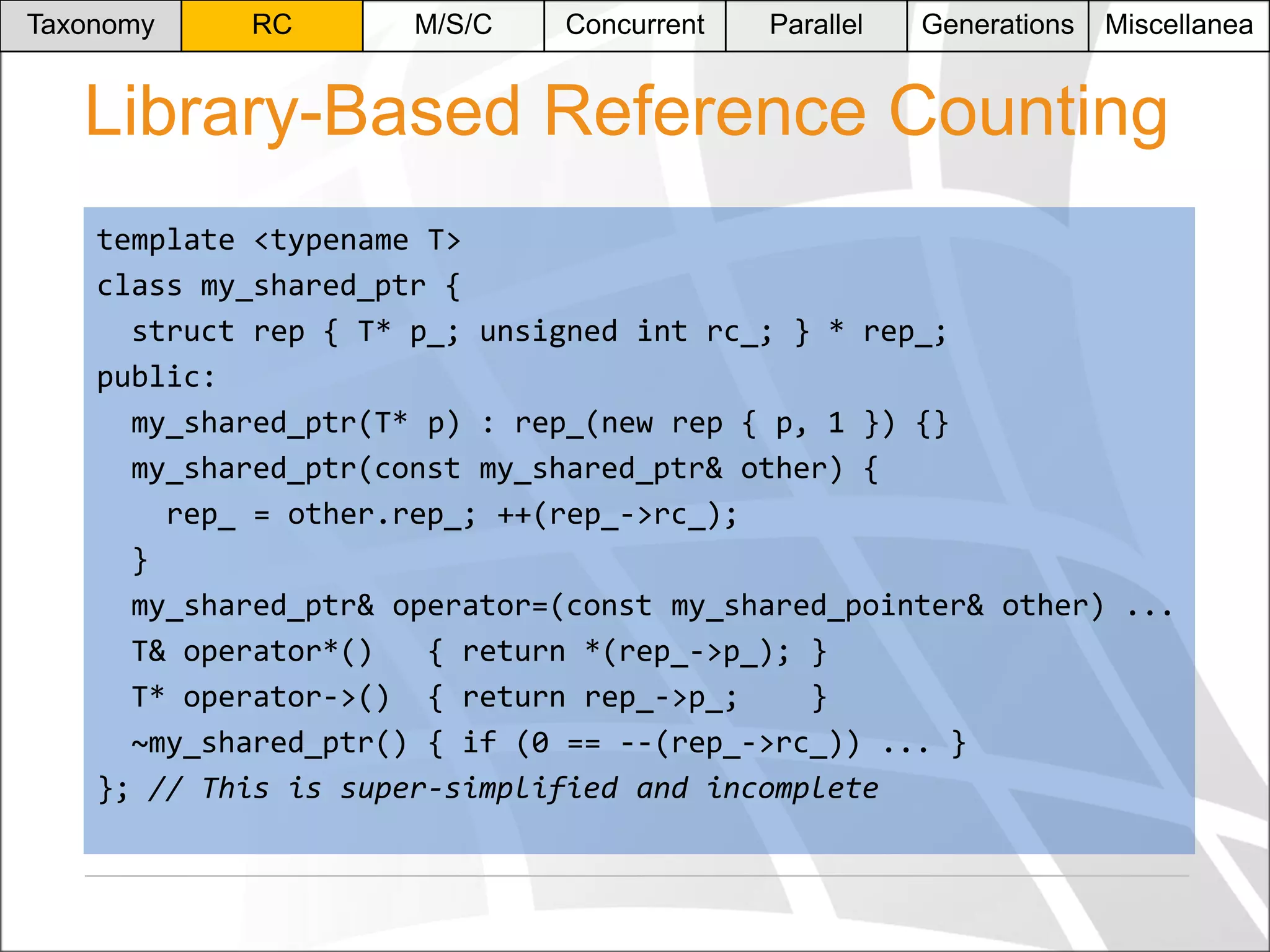 Taxonomy

RC

M/S/C

Concurrent

Parallel

Generations

Miscellanea

Library-Based Reference Counting
template <typename T>
class my_shared_ptr {
struct rep { T* p_; unsigned int rc_; } * rep_;
public:
my_shared_ptr(T* p) : rep_(new rep { p, 1 }) {}
my_shared_ptr(const my_shared_ptr& other) {
rep_ = other.rep_; ++(rep_->rc_);
}
my_shared_ptr& operator=(const my_shared_pointer& other) ...
T& operator*()
{ return *(rep_->p_); }
T* operator->() { return rep_->p_;
}
~my_shared_ptr() { if (0 == --(rep_->rc_)) ... }
}; // This is super-simplified and incomplete

 
