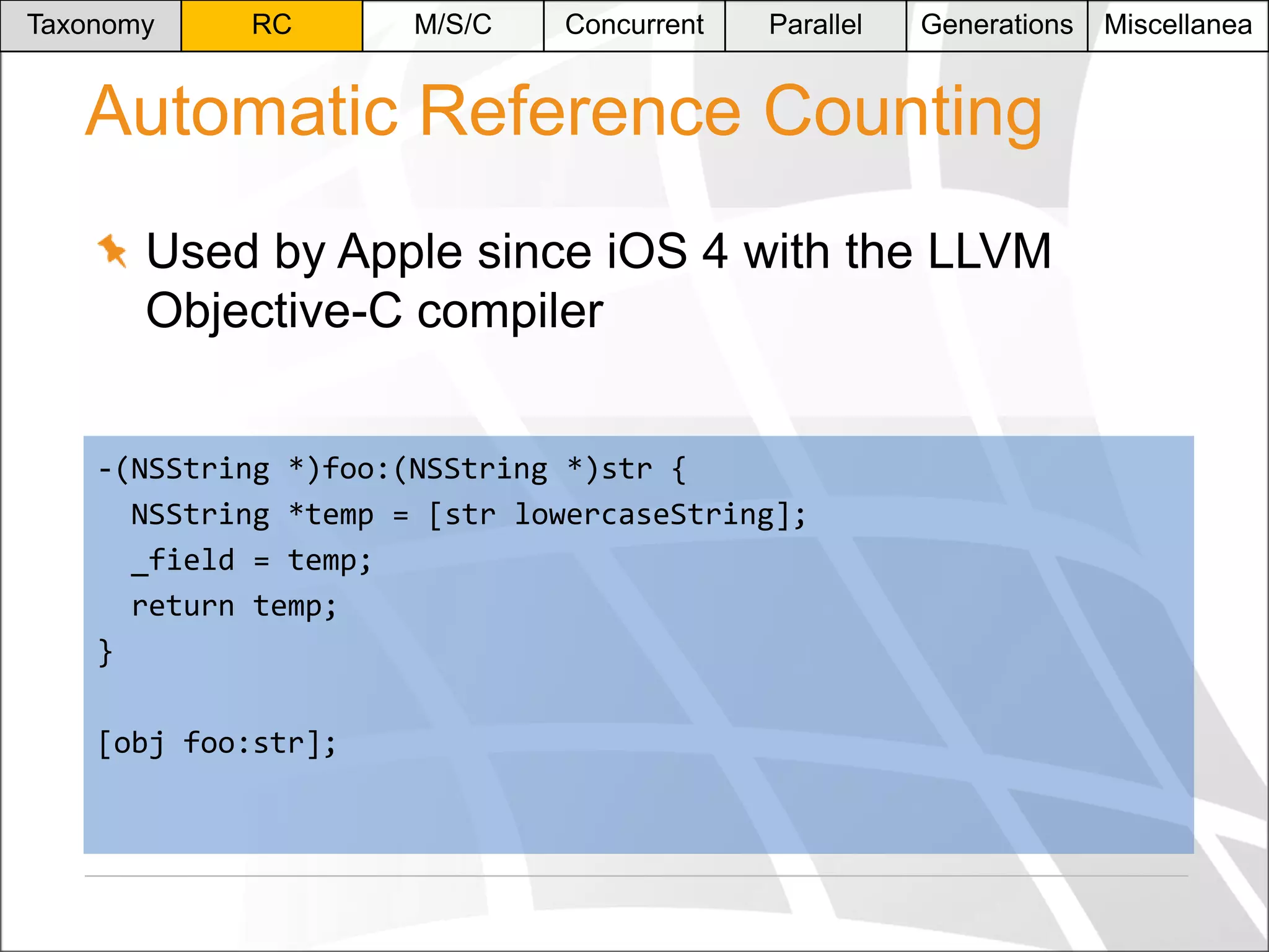 Taxonomy

RC

M/S/C

Concurrent

Parallel

Generations

Automatic Reference Counting
Used by Apple since iOS 4 with the LLVM
Objective-C compiler
-(NSString *)foo:(NSString *)str {
NSString *temp = [str lowercaseString];
_field = temp;
return temp;
}
[obj foo:str];

Miscellanea

 