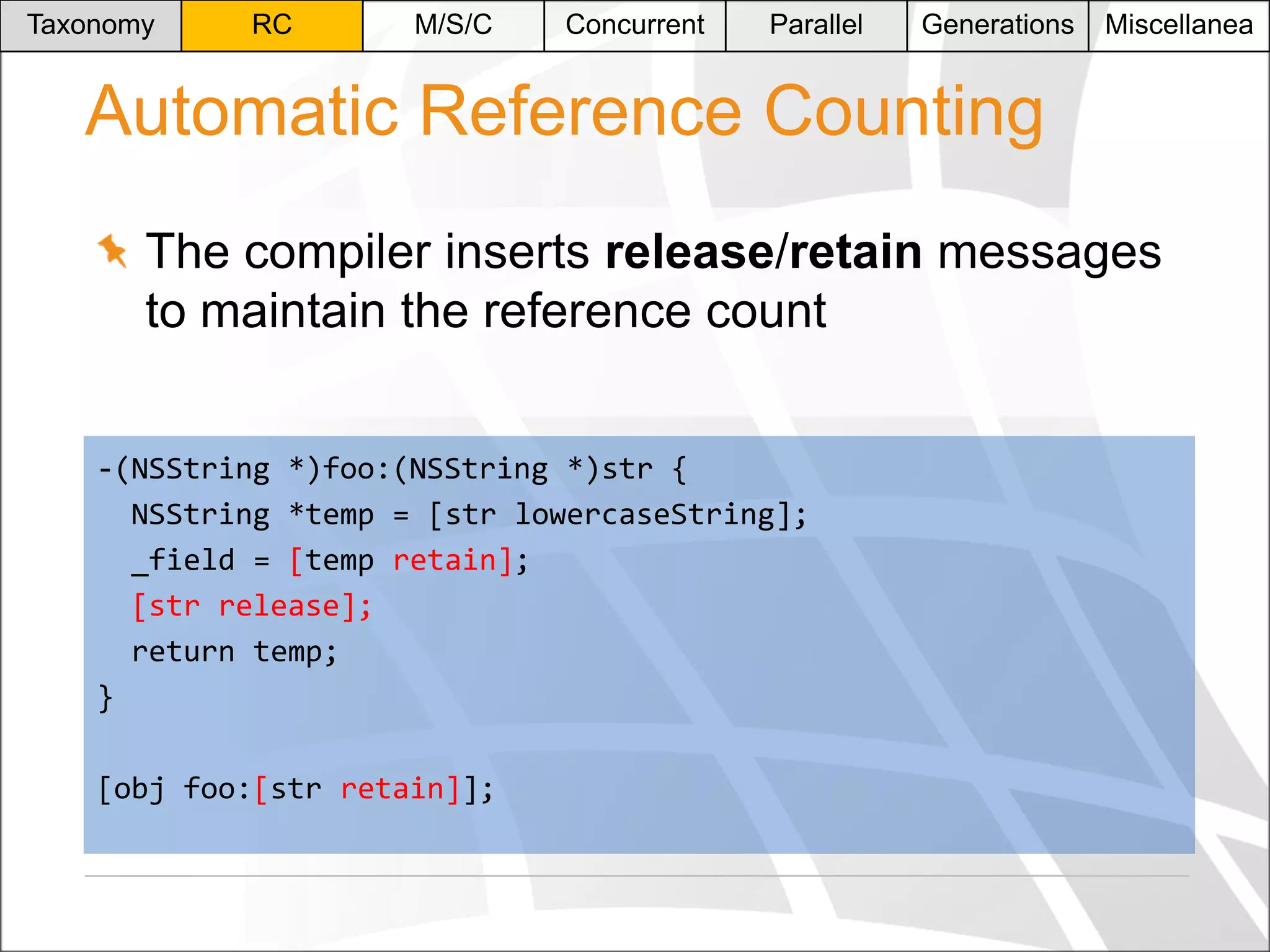 Taxonomy

RC

M/S/C

Concurrent

Parallel

Generations

Miscellanea

Automatic Reference Counting
The compiler inserts release/retain messages
to maintain the reference count
-(NSString *)foo:(NSString *)str {
NSString *temp = [str lowercaseString];
_field = [temp retain];
[str release];
return temp;
}
[obj foo:[str retain]];

 