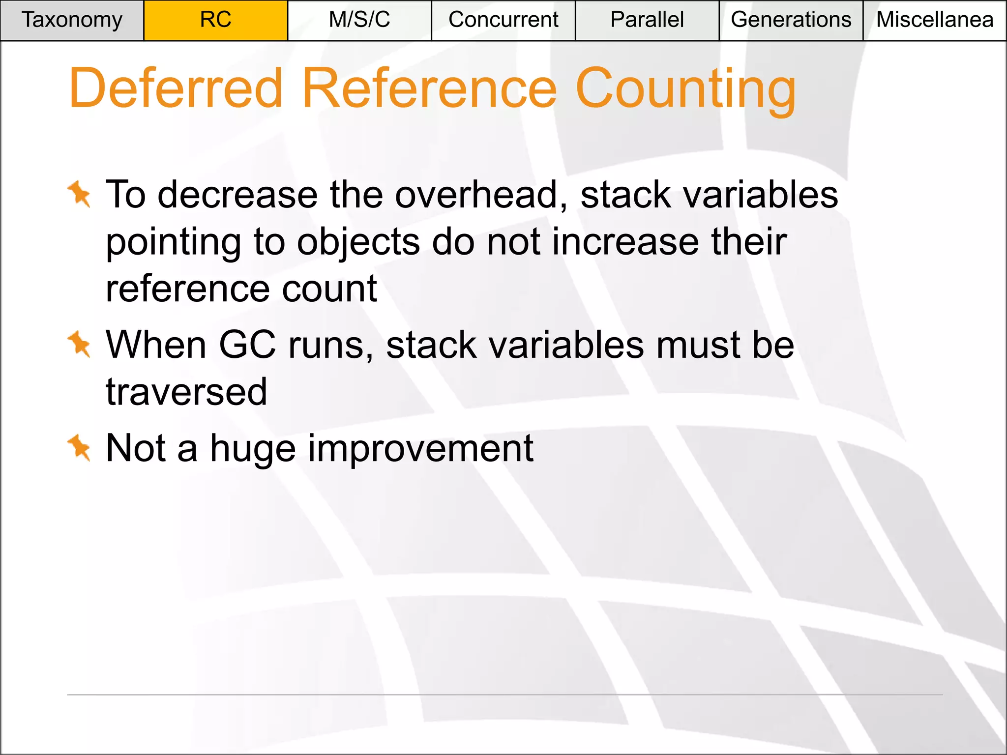 Taxonomy

RC

M/S/C

Concurrent

Parallel

Generations

Deferred Reference Counting
To decrease the overhead, stack variables
pointing to objects do not increase their
reference count
When GC runs, stack variables must be
traversed
Not a huge improvement

Miscellanea

 