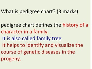 What is pedigree chart? (3 marks)
pedigree chart defines the history of a
character in a family.
It is also called family tree
It helps to identify and visualize the
course of genetic diseases in the
progeny.
 