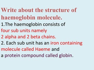 Write about the structure of
haemoglobin molecule.
1.The haemoglobin consists of
four sub units namely
2 alpha and 2 beta chains.
2. Each sub unit has an iron containing
molecule called Haeme and
a protein compound called globin.
 