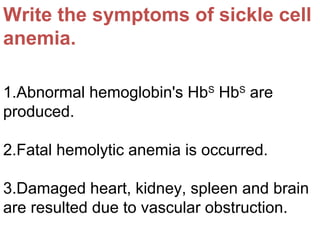 Write the symptoms of sickle cell
anemia.
1.Abnormal hemoglobin's HbS
HbS
are
produced.
2.Fatal hemolytic anemia is occurred.
3.Damaged heart, kidney, spleen and brain
are resulted due to vascular obstruction.
 