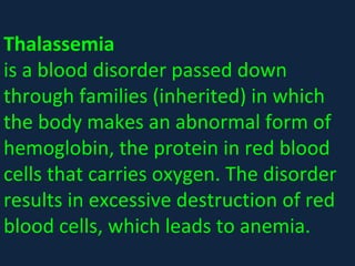 Thalassemia 
is a blood disorder passed down 
through families (inherited) in which 
the body makes an abnormal form of 
hemoglobin, the protein in red blood 
cells that carries oxygen. The disorder 
results in excessive destruction of red 
blood cells, which leads to anemia.
 