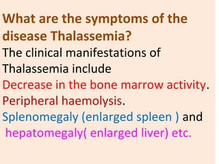 What are the symptoms of the
disease Thalassemia?
The clinical manifestations of 
Thalassemia include
Decrease in the bone marrow activity.
Peripheral haemolysis.
Splenomegaly (enlarged spleen ) and
 hepatomegaly( enlarged liver) etc. 
 