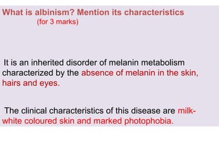 What is albinism? Mention its characteristics
(for 3 marks)
It is an inherited disorder of melanin metabolism
characterized by the absence of melanin in the skin,
hairs and eyes.
The clinical characteristics of this disease are milk-
white coloured skin and marked photophobia.
 