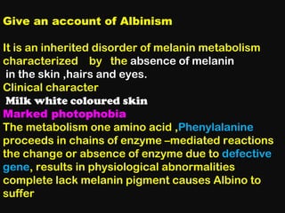 Give an account of Albinism
It is an inherited disorder of melanin metabolism
characterized by the absence of melanin
in the skin ,hairs and eyes.
Clinical character
Milk white coloured skin
Marked photophobia
The metabolism one amino acid ,Phenylalanine
proceeds in chains of enzyme –mediated reactions
the change or absence of enzyme due to defective
gene, results in physiological abnormalities
complete lack melanin pigment causes Albino to
suffer
 