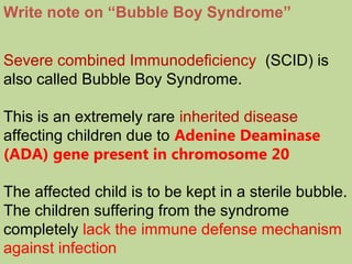 Write note on “Bubble Boy Syndrome”
Severe combined Immunodeficiency (SCID) is
also called Bubble Boy Syndrome.
This is an extremely rare inherited disease
affecting children due to Adenine Deaminase
(ADA) gene present in chromosome 20
The affected child is to be kept in a sterile bubble.
The children suffering from the syndrome
completely lack the immune defense mechanism
against infection
 