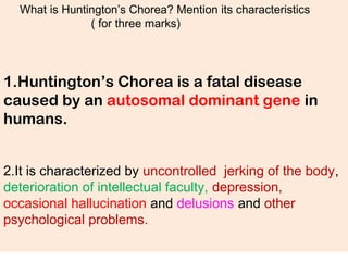 What is Huntington’s Chorea? Mention its characteristics
( for three marks)
1.Huntington’s Chorea is a fatal disease
caused by an autosomal dominant gene in
humans.
2.It is characterized by uncontrolled jerking of the body,
deterioration of intellectual faculty, depression,
occasional hallucination and delusions and other
psychological problems.
 